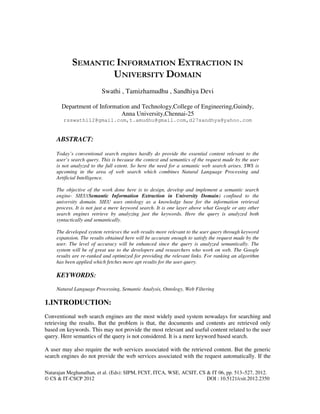 Natarajan Meghanathan, et al. (Eds): SIPM, FCST, ITCA, WSE, ACSIT, CS & IT 06, pp. 513–527, 2012.
© CS & IT-CSCP 2012 DOI : 10.5121/csit.2012.2350
SEMANTIC INFORMATION EXTRACTION IN
UNIVERSITY DOMAIN
Swathi , Tamizhamudhu , Sandhiya Devi
Department of Information and Technology,College of Engineering,Guindy,
Anna University,Chennai-25
rsswathi12@gmail.com,t.amudhu@gmail.com,d27sandhya@yahoo.com
ABSTRACT:
Today’s conventional search engines hardly do provide the essential content relevant to the
user’s search query. This is because the context and semantics of the request made by the user
is not analyzed to the full extent. So here the need for a semantic web search arises. SWS is
upcoming in the area of web search which combines Natural Language Processing and
Artificial Intelligence.
The objective of the work done here is to design, develop and implement a semantic search
engine- SIEU(Semantic Information Extraction in University Domain) confined to the
university domain. SIEU uses ontology as a knowledge base for the information retrieval
process. It is not just a mere keyword search. It is one layer above what Google or any other
search engines retrieve by analyzing just the keywords. Here the query is analyzed both
syntactically and semantically.
The developed system retrieves the web results more relevant to the user query through keyword
expansion. The results obtained here will be accurate enough to satisfy the request made by the
user. The level of accuracy will be enhanced since the query is analyzed semantically. The
system will be of great use to the developers and researchers who work on web. The Google
results are re-ranked and optimized for providing the relevant links. For ranking an algorithm
has been applied which fetches more apt results for the user query.
KEYWORDS:
Natural Language Processing, Semantic Analysis, Ontology, Web Filtering
1.INTRODUCTION:
Conventional web search engines are the most widely used system nowadays for searching and
retrieving the results. But the problem is that, the documents and contents are retrieved only
based on keywords. This may not provide the most relevant and useful content related to the user
query. Here semantics of the query is not considered. It is a mere keyword based search.
A user may also require the web services associated with the retrieved content. But the generic
search engines do not provide the web services associated with the request automatically. If the
 