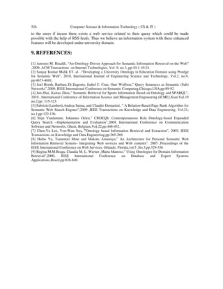 526 Computer Science & Information Technology ( CS & IT )
to the users if incase there exists a web service related to their query which could be made
possible with the help of RSS feeds. Thus we believe an information system with these enhanced
features will be developed under university domain.
9. REFERENCES:
[1] Antonio M. Rinaldi, “An Ontology-Driven Approach for Semantic Information Retrieval on the Web”
,2009, ACM Transactions on Internet Technologies, Vol .9, no.3, pp:10:1-10:24.
[2] Sanjay Kumar Malik ET. al. ,“Developing a University Ontology in Education Domain using Protégé
for Semantic Web”, 2010, International Journal of Engineering Science and Technology, Vol.2, no.9,
pp:4673-4681.
[3] Joel Booth, Barbara Di Eugenio, Isabel F. Cruz, Ouri Wolfson,” Query Sentences as Semantic (Sub)
Networks”,2009, IEEE International Conference on Semantic Computing,Chicago,USA,pp:89-92
[4] Jun Zhai, Kaitao Zhou,” Semantic Retrieval for Sports Information Based on Ontology and SPARQL”,
2010 , International Conference of Information Science and Management Engineering (ICME),Xian,Vol.19
no.2 pp: 315-323.
[5] Fabrizio Lamberti,Andrea Sanna, and Claudio Demartini, ” A Relation-Based Page Rank Algorithm for
Semantic Web Search Engines”,2009 ,IEEE Transactions on Knowledge and Data Engineering, Vol.21,
no.1,pp:123-136.
[6] Stijn Vandamme, Johannes Deleu,” CROEQS: Contemporaneous Role Ontology-based Expanded
Query Search --Implementation and Evaluation”,2009, International Conference on Communication
Software and Networks, Ghent, Belgium,Vol.22,pp:448-452.
[7] Chen-Yu Lee, Von-Wun Soo, ”Ontology based Information Retrieval and Extraction”, 2005, IEEE
Transactions on Knowledge and Data Engineering,pp:265-269.
[8] Haibo Yu, Tsunenori Mine and Makoto Amamiya,” An Architecture for Personal Semantic Web
Information Retrieval System– Integrating Web services and Web contents”, 2005 ,Proceedings of the
IEEE International Conference on Web Services, Orlando, Florida,vol.5 ,No.3,pp.329-336
[9] Regina M.M.Braga, Claudia M. L. Werner ,Marta Mattoso,” Using Ontologies for Domain Information
Retrieval”,2000, IEEE International Conference on Database and Expert Systems
Applications,Brazil,pp:836-840.
 
