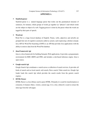 Computer Science & Information Technology ( CS & IT ) 527
APPENDIX A
• Stanford parser
Stanford parser is a natural language parser that works out the grammatical structure of
sentences, for instance, which groups of words go together (as "phrases") and which words
are the subject or object of a verb. Tagging process is done by the parser where the words are
tagged by their parts of speech.
• Word net
Word Net is a large lexical database of English. Nouns, verbs, adjectives and adverbs are
grouped into sets of cognitive synonyms called as synsets, each expressing a distinct concept.
Java API for Word Net Searching (JAWS) is an API that provides Java applications with the
ability to retrieve data from the Word Net database
• Jena Framework Api
Jena is a Java framework for building Semantic Web applications. It provides a programmatic
environment for RDF, RDFS and OWL and includes a rule-based inference engine. Jena is
open source.
• Google search Api
Google Search Api coordinates a search across a collection of search services. It provides all
kinds of search such as local search, web search, News search, Video search etc. Google Api
loader loads this search Api which provides the search results from the generic search
engines.
• HTML Parser
HTML Parser is a Java library used to parse HTML. Primarily it is used for transformation or
extraction. It features filters, visitors, custom tags. It is a fast, robust.It is used to extract the
meta tags from the web pages.
 