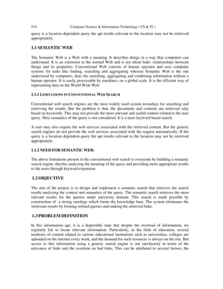 514 Computer Science & Information Technology ( CS & IT )
query is a location dependent query the apt results relevant to the location may not be retrieved
appropriately.
1.1 SEMANTIC WEB
The Semantic Web is a Web with a meaning. It describes things in a way that computers can
understand. It is an extension to the normal Web and is not about links -relationships between
things and its properties. Conventional Web consists of human operator and uses computer
systems for tasks like finding, searching and aggregating whereas Semantic Web is the one
understood by computers, does the searching, aggregating and combining information without a
human operator. It is easily processable by machines, on a global scale. It is the efficient way of
representing data on the World Wide Web.
1.1.1 LIMITATIONS IN CONVENTIONAL WEB SEARCH
Conventional web search engines are the most widely used system nowadays for searching and
retrieving the results. But the problem is that, the documents and contents are retrieved only
based on keywords. This may not provide the most relevant and useful content related to the user
query. Here semantics of the query is not considered. It is a mere keyword based search.
A user may also require the web services associated with the retrieved content. But the generic
search engines do not provide the web services associated with the request automatically. If the
query is a location dependent query the apt results relevant to the location may not be retrieved
appropriately.
1.1.2 NEED FOR SEMANTIC WEB:
The above limitations present in the conventional web search is overcome by building a semantic
search engine, thereby analyzing the meaning of the query and providing more appropriate results
to the users through keyword expansion.
1.2 OBJECTIVE
The aim of the project is to design and implement a semantic search that retrieves the search
results analyzing the context and semantics of the query. The semantic search retrieves the most
relevant results for the queries under university domain. This search is made possible by
construction of a strong ontology which forms the knowledge base. The system eliminates the
irrelevant results by forming refined queries and ranking the retrieved links.
1.3 PROBLEM DEFINITION
In this information age, it is a deplorable state that despite the overload of information, we
regularly fail to locate relevant information. Particularly, in the field of education, several
terabytes of content related to various educational institutions such as universities, colleges are
uploaded on the internet every week, and the demand for such resources is always on the rise. But
access to this information using a generic search engine is not satisfactory in terms of the
relevance of links and the overtime on bad links. This can be attributed to several factors, the
 