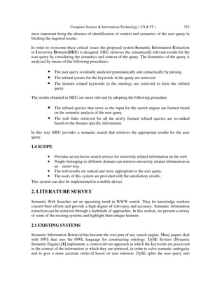 Computer Science & Information Technology ( CS & IT ) 515
most important being the absence of identification of context and semantics of the user query in
fetching the required results.
In order to overcome these critical issues the proposed system Semantic Information Extraction
in University Domain(SIEU) is designed. SIEU retrieves the semantically relevant results for the
user query by considering the semantics and context of the query. The Semantics of the query is
analyzed by means of the following procedures:
• The user query is initially analyzed grammatically and syntactically by parsing.
• The related synsets for the keywords in the query are retrieved.
• The domain related keywords in the ontology are retrieved to form the refined
query.
The results obtained in SIEU are more relevant by adopting the following procedure
• The refined queries that serve as the input for the search engine are formed based
on the semantic analysis of the user query.
• The web links retrieved for all the newly formed refined queries are re-ranked
based on the domain specific information.
In this way SIEU provides a semantic search that retrieves the appropriate results for the user
query.
1.4 SCOPE
• Provides an exclusive search service for university related information on the web
• People belonging to different domain can retrieve university related information in
an easier way.
• The web results are ranked and more appropriate to the user query.
• The users of this system are provided with the satisfactory results.
This system can also be implemented in a mobile device
2. LITERATURE SURVEY
Semantic Web Searches are an upcoming trend in WWW search. They let knowledge workers
concert their efforts and provide a high degree of relevancy and accuracy. Semantic information
extraction can be achieved through a multitude of approaches. In this section, we present a survey
of some of the existing systems and highlight their unique features.
2.1 EXISTING SYSTEMS
Semantic Information Retrieval has become the core part of any search engine. Many papers deal
with SWS that uses the OWL language for constructing ontology. DySE System (Dynamic
Semantic Engine) [1] implements a context-driven approach in which the keywords are processed
in the context of the information in which they are retrieved, in order to solve semantic ambiguity
and to give a more accurate retrieval based on user interests. DySE splits the user query into
 