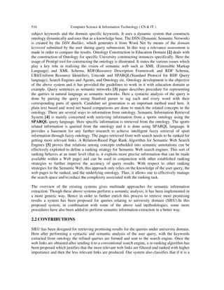 516 Computer Science & Information Technology ( CS & IT )
subject keywords and the domain specific keywords. It uses a dynamic system that constructs
ontology dynamically and uses that as a knowledge base. The DSN (Dynamic Semantic Network)
is created by the DSN Builder, which generates it from Word Net by means of the domain
keyword submitted by the user during query submission. In this way a relevance assessment is
made in order to compare the results. Ontology Construction in Education Domain [2] deals with
the construction of Ontology for specific University constructing instances specifically. Here the
usage of Protégé tool for constructing the ontology is illustrated. It states the various issues which
play a key role in realizing the vision of semantic web such as XML (Extensible Markup
Language) and XML Schema, RDF(Resource Description Framework and RDF Schema,
URI(Uniform Resource Identifier), Unicode and SPARQL(Standard Protocol for RDF Query
language), Search Engines and Agents, and Ontology etc. Ontology development is the objective
of the above system and it has provided the guidelines to work in it with education domain as
example. Query sentences as semantic networks [3] paper describes procedure for representing
the queries in natural language as semantic networks. Here a syntactic analysis of the query is
done by parsing the query using Stanford parser to tag each and every word with their
corresponding parts of speech. Candidate set generation is an important method used here. A
plain text based and word net based comparisons are done to match the related concepts in the
ontology. There are several ways to information from ontology. Semantic Information Retrieval
System [4] is mainly concerned with retrieving information from a sports ontology using the
SPARQL query language. Here specific information is retrieved from the ontology. The sports
related information is queried from the ontology and it is done using SPARQL language. It
provides a basement for any further research to achieve intelligent fuzzy retrieval of sport
information through fuzzy ontology. The pages retrieved from web search needs to be ranked for
getting more relevant links. A Relation-Based Page Rank Algorithm for Semantic Web Search
Engines [5] proves that relations among concepts embedded into semantic annotations can be
effectively exploited to define a ranking strategy for Semantic Web search engines. This sort of
ranking behaves at an inner level (that is, it exploits more precise information that can be made
available within a Web page) and can be used in conjunction with other established ranking
strategies to further improve the accuracy of query results. With respect to other ranking
strategies for the Semantic Web, this approach only relies on the knowledge of the user query, the
web pages to be ranked, and the underlying ontology. Thus, it allows one to effectively manage
the search space and to reduce the complexity associated with the ranking task.
The overview of the existing systems gives multitude approaches for semantic information
extraction. Though these above systems perform a semantic analysis, it has been implemented in
a more generic way. Hence in order to further enrich this process to retrieve more promising
results a system has been proposed for queries relating to university domain (SIEU).In this
proposed system, in combination with some of the above said methodologies, some more
procedures have also been added to perform semantic information extraction in a better way.
2.2 CONTRIBUTIONS
SIEU has been designed for retrieving promising results for the queries under university domain.
Here after performing a syntactic and semantic analysis of the user query, with the keywords
extracted from ontology the refined queries are formed and sent to the search engine. Once the
web links are obtained after sending it to a conventional search engine, a re-ranking algorithm has
been proposed which justifies that the most relevant web links are filtered and ranked with higher
importance and then the less relevant links are produced. Our system also classifies that if it is a
 