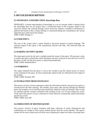 518 Computer Science & Information Technology ( CS & IT )
5. DETAILED DESCRIPTION
5.1 ONTOLOGY CONSTRUCTION: Knowledge Base
ONTOLOGY, a formal representation of knowledge as a set of concepts within a domain forms
the knowledge base for our project that is constructed based on the concepts related to the
university domain. By referring through various university websites a handful of information is
gathered and based on that a strong ontology is constructed taking into consideration, the various
important areas under university domain.
TOOL USED: Protégé 4.1
5.2 USER INPUT:
The user of the system enters a query related to university domain in natural language. The
expected output of this query is the semantically relevant web links. The irrelevant links are
filtered out.
5.3 PARSING OF INPUT QUERY:
The input query given by the user is initially parsed by means of the parser. The parsing is done
to analyze the query syntactically which determines the part of speech of each and every word in
the query. In this way the given query is analyzed grammatically.
TOOL USED: Stanford Parser
5.4 WORDNET:
The output obtained from the parser is sent to the wordnet to get the related synsets of various
words contained in the query. So here semantically related words are obtained from the output of
the wordnet.
TOOL USED: Wordnet API
5.5 EXTRACTION FROM ONTOLOGY:
This process involves of more importance where the information related to the given user query is
extracted from the built ontology. The initially given query after passing through the Stanford
parser and wordnet a set of classified and semantically analyzed words are obtained. These words
are matched with the concepts contained in the ontology to get a set of more related key words.
At the end of this process we get a collection of words which are semantically related and domain
specific key words.
TOOL USED: Jena API
5.6 FORMATION OF REFINED QUERY:
Next process involves of query formation with these collection of words. Permutations and
combinations are needed to form various refined queries from the words obtained. The queries
formed will be more refined and will fetch more semantically related web links on passing these
 