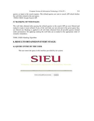 Computer Science & Information Technology ( CS & IT ) 519
queries as input to the search engines. The refined queries are sent to search API which fetches
the web links related to the user query.
TOOL USED: Google Search API
5.7 RANKING OF WEB PAGES:
The web links obtained after passing the refined queries to the search API are now filtered and
ranked to make it more refined. If any of the web links are not relevant to the given query they
are filtered out. Ranking is applied to all web links obtained from all possible queries formed
under permutation. On applying ranking the web links are re-ranked in the appropriate order of
semantic relatedness.
TOOL USED: Ranking Algorithm
6. RESULTS OBTAINED IN EVERY STAGE:
6.1 QUERY ENTRY BY THE USER:
The user enters the query in the interface provided by our system.
 