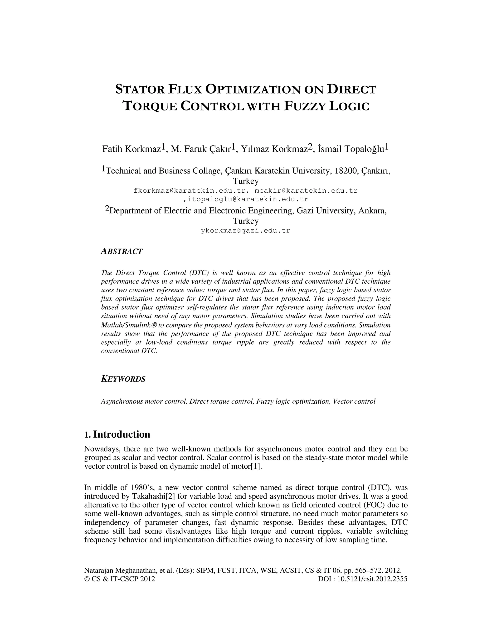 Natarajan Meghanathan, et al. (Eds): SIPM, FCST, ITCA, WSE, ACSIT, CS & IT 06, pp. 565–572, 2012.
© CS & IT-CSCP 2012 DOI : 10.5121/csit.2012.2355
STATOR FLUX OPTIMIZATION ON DIRECT
TORQUE CONTROL WITH FUZZY LOGIC
Fatih Korkmaz1, M. Faruk Çakır1, Yılmaz Korkmaz2, smail Topaloğlu1
1Technical and Business Collage, Çankırı Karatekin University, 18200, Çankırı,
Turkey
fkorkmaz@karatekin.edu.tr, mcakir@karatekin.edu.tr
,itopaloglu@karatekin.edu.tr
2Department of Electric and Electronic Engineering, Gazi University, Ankara,
Turkey
ykorkmaz@gazi.edu.tr
ABSTRACT
The Direct Torque Control (DTC) is well known as an effective control technique for high
performance drives in a wide variety of industrial applications and conventional DTC technique
uses two constant reference value: torque and stator flux. In this paper, fuzzy logic based stator
flux optimization technique for DTC drives that has been proposed. The proposed fuzzy logic
based stator flux optimizer self-regulates the stator flux reference using induction motor load
situation without need of any motor parameters. Simulation studies have been carried out with
Matlab/Simulink® to compare the proposed system behaviors at vary load conditions. Simulation
results show that the performance of the proposed DTC technique has been improved and
especially at low-load conditions torque ripple are greatly reduced with respect to the
conventional DTC.
KEYWORDS
Asynchronous motor control, Direct torque control, Fuzzy logic optimization, Vector control
1. Introduction
Nowadays, there are two well-known methods for asynchronous motor control and they can be
grouped as scalar and vector control. Scalar control is based on the steady-state motor model while
vector control is based on dynamic model of motor[1].
In middle of 1980’s, a new vector control scheme named as direct torque control (DTC), was
introduced by Takahashi[2] for variable load and speed asynchronous motor drives. It was a good
alternative to the other type of vector control which known as field oriented control (FOC) due to
some well-known advantages, such as simple control structure, no need much motor parameters so
independency of parameter changes, fast dynamic response. Besides these advantages, DTC
scheme still had some disadvantages like high torque and current ripples, variable switching
frequency behavior and implementation difficulties owing to necessity of low sampling time.
 