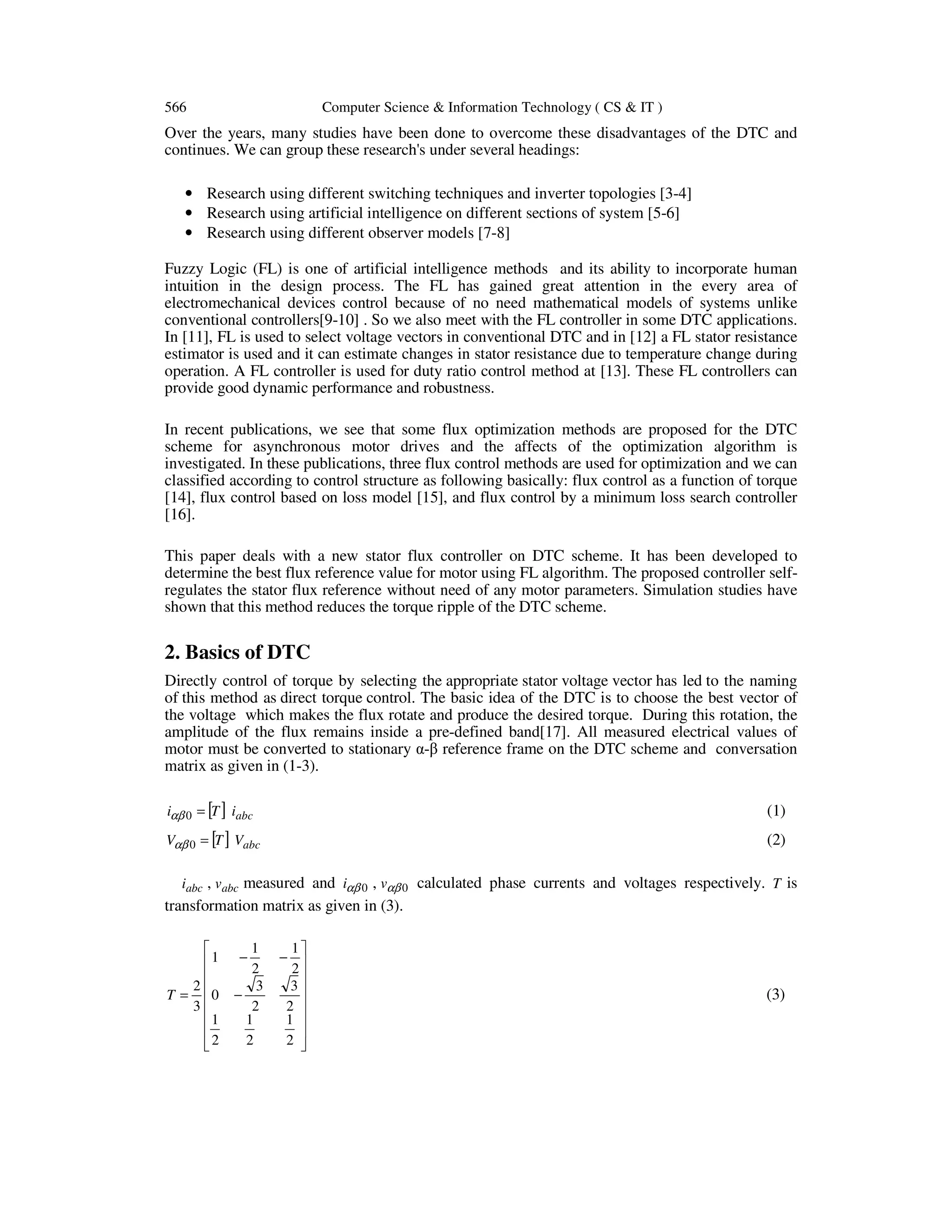 566 Computer Science & Information Technology ( CS & IT )
Over the years, many studies have been done to overcome these disadvantages of the DTC and
continues. We can group these research's under several headings:
• Research using different switching techniques and inverter topologies [3-4]
• Research using artificial intelligence on different sections of system [5-6]
• Research using different observer models [7-8]
Fuzzy Logic (FL) is one of artificial intelligence methods and its ability to incorporate human
intuition in the design process. The FL has gained great attention in the every area of
electromechanical devices control because of no need mathematical models of systems unlike
conventional controllers[9-10] . So we also meet with the FL controller in some DTC applications.
In [11], FL is used to select voltage vectors in conventional DTC and in [12] a FL stator resistance
estimator is used and it can estimate changes in stator resistance due to temperature change during
operation. A FL controller is used for duty ratio control method at [13]. These FL controllers can
provide good dynamic performance and robustness.
In recent publications, we see that some flux optimization methods are proposed for the DTC
scheme for asynchronous motor drives and the affects of the optimization algorithm is
investigated. In these publications, three flux control methods are used for optimization and we can
classified according to control structure as following basically: flux control as a function of torque
[14], flux control based on loss model [15], and flux control by a minimum loss search controller
[16].
This paper deals with a new stator flux controller on DTC scheme. It has been developed to
determine the best flux reference value for motor using FL algorithm. The proposed controller self-
regulates the stator flux reference without need of any motor parameters. Simulation studies have
shown that this method reduces the torque ripple of the DTC scheme.
2. Basics of DTC
Directly control of torque by selecting the appropriate stator voltage vector has led to the naming
of this method as direct torque control. The basic idea of the DTC is to choose the best vector of
the voltage which makes the flux rotate and produce the desired torque. During this rotation, the
amplitude of the flux remains inside a pre-defined band[17]. All measured electrical values of
motor must be converted to stationary α-β reference frame on the DTC scheme and conversation
matrix as given in (1-3).
[ ] abciTi =0αβ (1)
[ ] abcVTV =0αβ (2)
abci , abcv measured and 0αβi , 0αβv calculated phase currents and voltages respectively. T is
transformation matrix as given in (3).
















−
−−
=
2
1
2
1
2
1
2
3
2
3
0
2
1
2
1
1
3
2
T (3)
 
