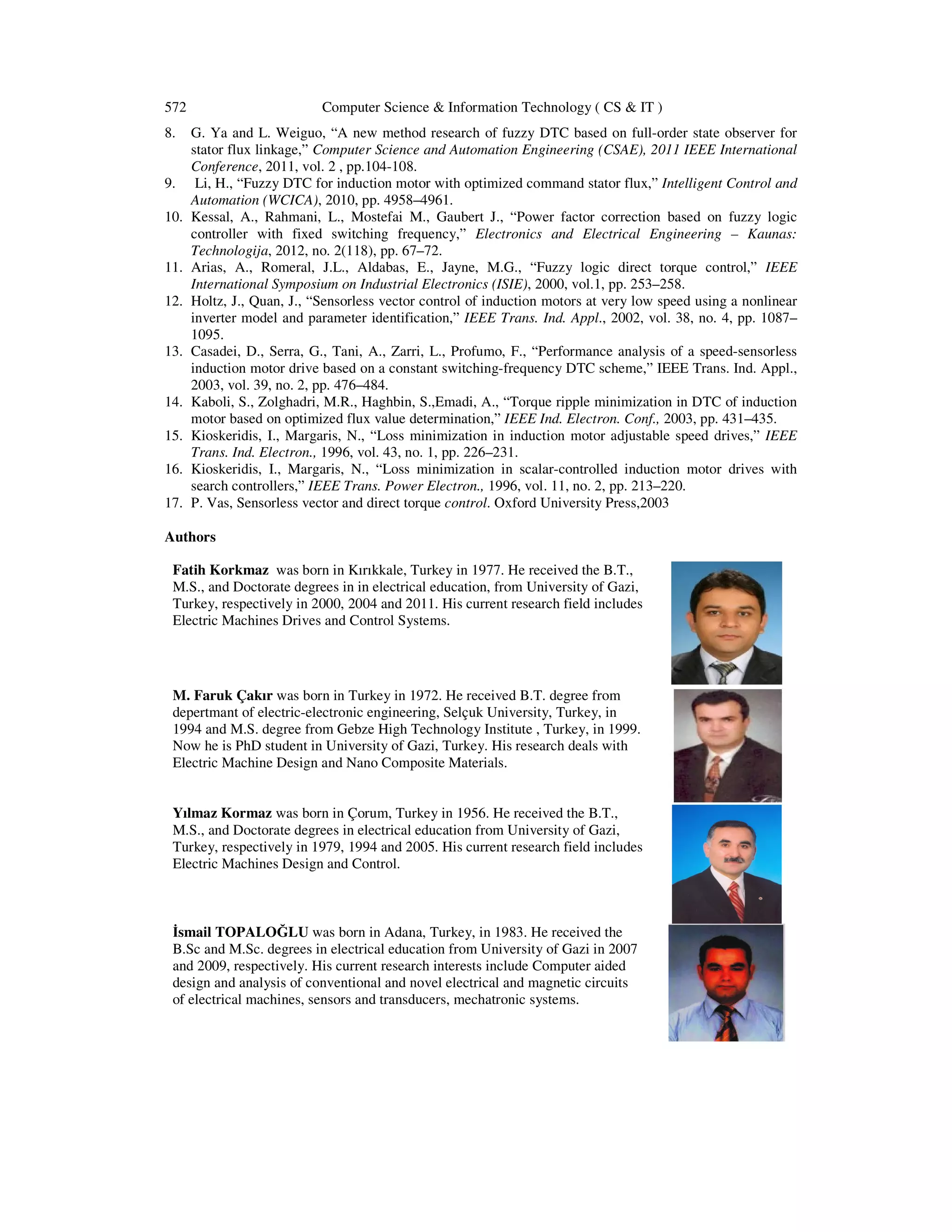 572 Computer Science & Information Technology ( CS & IT )
8. G. Ya and L. Weiguo, “A new method research of fuzzy DTC based on full-order state observer for
stator flux linkage,” Computer Science and Automation Engineering (CSAE), 2011 IEEE International
Conference, 2011, vol. 2 , pp.104-108.
9. Li, H., “Fuzzy DTC for induction motor with optimized command stator flux,” Intelligent Control and
Automation (WCICA), 2010, pp. 4958–4961.
10. Kessal, A., Rahmani, L., Mostefai M., Gaubert J., “Power factor correction based on fuzzy logic
controller with fixed switching frequency,” Electronics and Electrical Engineering – Kaunas:
Technologija, 2012, no. 2(118), pp. 67–72.
11. Arias, A., Romeral, J.L., Aldabas, E., Jayne, M.G., “Fuzzy logic direct torque control,” IEEE
International Symposium on Industrial Electronics (ISIE), 2000, vol.1, pp. 253–258.
12. Holtz, J., Quan, J., “Sensorless vector control of induction motors at very low speed using a nonlinear
inverter model and parameter identification,” IEEE Trans. Ind. Appl., 2002, vol. 38, no. 4, pp. 1087–
1095.
13. Casadei, D., Serra, G., Tani, A., Zarri, L., Profumo, F., “Performance analysis of a speed-sensorless
induction motor drive based on a constant switching-frequency DTC scheme,” IEEE Trans. Ind. Appl.,
2003, vol. 39, no. 2, pp. 476–484.
14. Kaboli, S., Zolghadri, M.R., Haghbin, S.,Emadi, A., “Torque ripple minimization in DTC of induction
motor based on optimized flux value determination,” IEEE Ind. Electron. Conf., 2003, pp. 431–435.
15. Kioskeridis, I., Margaris, N., “Loss minimization in induction motor adjustable speed drives,” IEEE
Trans. Ind. Electron., 1996, vol. 43, no. 1, pp. 226–231.
16. Kioskeridis, I., Margaris, N., “Loss minimization in scalar-controlled induction motor drives with
search controllers,” IEEE Trans. Power Electron., 1996, vol. 11, no. 2, pp. 213–220.
17. P. Vas, Sensorless vector and direct torque control. Oxford University Press,2003
Authors
Fatih Korkmaz was born in Kırıkkale, Turkey in 1977. He received the B.T.,
M.S., and Doctorate degrees in in electrical education, from University of Gazi,
Turkey, respectively in 2000, 2004 and 2011. His current research field includes
Electric Machines Drives and Control Systems.
M. Faruk Çakır was born in Turkey in 1972. He received B.T. degree from
depertmant of electric-electronic engineering, Selçuk University, Turkey, in
1994 and M.S. degree from Gebze High Technology Institute , Turkey, in 1999.
Now he is PhD student in University of Gazi, Turkey. His research deals with
Electric Machine Design and Nano Composite Materials.
Yılmaz Kormaz was born in Çorum, Turkey in 1956. He received the B.T.,
M.S., and Doctorate degrees in electrical education from University of Gazi,
Turkey, respectively in 1979, 1994 and 2005. His current research field includes
Electric Machines Design and Control.
smail TOPALOĞLU was born in Adana, Turkey, in 1983. He received the
B.Sc and M.Sc. degrees in electrical education from University of Gazi in 2007
and 2009, respectively. His current research interests include Computer aided
design and analysis of conventional and novel electrical and magnetic circuits
of electrical machines, sensors and transducers, mechatronic systems.
 
