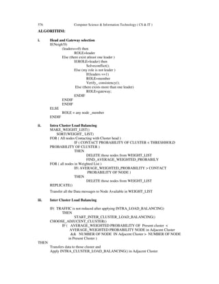 576 Computer Science & Information Technology ( CS & IT )
ALGORITHM:
i. Head and Gateway selection
If(Neigh!0)
(leaders==0) then
ROLE=leader
Else (there exist atleast one leader )
If(ROLE=leader) then
Solveconflict();
Else (my role is not leader )
If(leaders ==1)
ROLE=member
Verify_ consistency();
Else (there exists more than one leader)
ROLE=gateway;
ENDIF
ENDIF
ENDIF
ELSE
ROLE = any node _member
ENDIF
ii. Intra Cluster Load Balancing
MAKE_WEIGHT_LIST()
SORT(WEIGHT_ LIST)
FOR ( All nodes Contacting with Cluster head )
IF ( CONTACT PROBABILITY OF CLUSTER < THRESHHOLD
PROBABILITY OF CLUSTER )
THEN
DELETE those nodes from WEIGHT_LIST
FIND_AVERAGE_WEIGHTED_PROBABILY
FOR ( all nodes in Weighted List )
IF( AVERAGE_WEIGHTED_PROBABILITY > CONTACT
PROBABILITY OF NODE )
THEN
DELETE those nodes from WEIGHT_LIST
REPLICATE()
Transfer all the Data messages to Node Available in WEIGHT_LIST
iii. Inter Cluster Load Balancing
IF( TRAFFIC is not reduced after applying INTRA_LOAD_BALANCING)
THEN
START_INTER_CLUSTER_LOAD_BALANCING()
CHOOSE_ADJUCENT_CLUSTER()
IF ( AVERAGE_WEIGHTED PROBABILITY OF Present cluster <
AVERAGE_WEIGHTED PROBABILITY NODE in Adjacent Cluster
&& NUMBER OF NODE IN Adjacent Cluster > NUMBER OF NODE
in Present Cluster )
THEN
Transfers data to those cluster and
Apply INTRA_CLUSTER_LOAD_BALANCING() in Adjacent Cluster
 