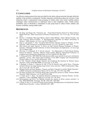 578 Computer Science & Information Technology ( CS & IT )
5. CONCLUSION
An efficient routing protocol has been provided for the delay tolerant networks through which the
stability of the network is maintained. Another important consideration taken into account is load
balancing which is implemented using grouping of mobile nodes with similar mobility pattern
techniques either retransmission or replication data to their neighbour nodes. Nodal contact
probability ratio or threshold is maintained in each group head to achieve better stability and
increase scalability among mobile nodes.
REFERENCES
[1] Ha Dang and Hongyi Wu ”Clustering and Cluster-Based Routing Protocol for Delay-Tolerant
Mobile Networks,” IEEE Transactions on Wireless Communication , vol. 9, no. 6, pp. 174–185 ,June
2010.
[2] Devices J. Guadalupe Olascuaga-Cabrera, Ernesto López-Mellado, Andres Mendez-Vazquez, and
Félix Francisco Ramos-Corchado, ”A Self-Organization Algorithm for Robust Networking of
Wireless”, IEEE Journals, vol 11,no 3 pp 102-117,March 2011.
[3] Ning Li and Jennifer C. Hou ”Localized Fault-Tolerant Topology Control in Wireless Ad Hoc
Networks,” IEEE Transactions on Distributed Systems ,vol 17,no 4 pp 601-611 April ,2010.
[4] Hind Alwan and Anjali Agarwal ”A Survey on Fault Tolerant Routing Techniques in Wireless
networks,” Third International Conference on Sensor Technologies and Applications, vol 12,no 5,pp
201-217,March ,2009.
[5] Che-Aron, Z, Al-Khateeb, W. F. M and Anwar.F “An Enhancement of Fault-Tolerant Routing
Protocol for Wireless Network,” Malaysia, Kuala Lumpur, Malaysia, International Conference on
Computer and Communication Engineering ,vol 15,no.7,pp 607-612 ,May 2010.
[6] Y. Wang and H. Wu, “DFT-MSN The Fault tolerant mobile sensor network for pervasive information
gathering,” in Proc. 26th Annual Joint Conference of the IEEE Computer and Communications
Societies, IEEE,vol 4,no.7 pp 401-409,February 2010.
[7] K. Fall, “Dynamic Cluster Header Selection and Conditional Re-clustering for Wireless Sensor
Networks” in Proc.ACM SIGCOMM, vol .9,no.4,pp. 27–34, 2010.
[8] S. Burleigh, A. Hooke, L. Torgerson, K. Fall, V. Cerf, B. Durst,K. Scott, and H. Weiss, “Clustering
and fault tolerance for target tracking using wireless sensor networks,” IEEE Communication. Mag.,
vol. 41, no. 6, pp. 128–136, 2010.
[9] Michael J.Neely and Eytan Modiano, “Capacity and Delay Tradeoffs for Ad Hoc Mobile Networks,”
in IEEE Transactions on Information Theory, Vol. 51, No. 6,pp. 1917-1937, June 2005.
[10] Ha Dang and Hongi Wu,”Clustering Based Data Transmission protocol in Delay Tolerant Mobile
Networks,” IEEE conference, vol. 01, pp.529-530, 2008.
[11] T. Small and Z. J. Haas, “An Intrusion Detection Architecture for Clustered Wireless Ad Hoc
Networks,” in Proc. MobiHOC, IEEE,vol.12,no.9,pp. 233– 244, 2010.
[12] M.Grossglauser and D.N.C Tse,”Mobility increases the capacity of ad-hoc wireless networks,” in
Proc. IEEE INFOCOM, Anchorage, AK, PP. 1360-1369., April 2001.
[13] Y.Wang, H. Wu, F. Lin and N.F.Tzeng,”Protocol Design and Optimization for Delay/Fault-Tolerant
Mobile Sensor Networks, ” in Proc. Of ICDCS, PP.7, 2007.
 