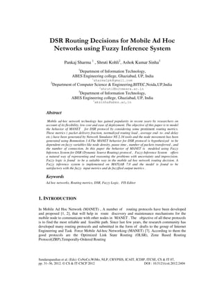 Sundarapandian et al. (Eds): CoNeCo,WiMo, NLP, CRYPSIS, ICAIT, ICDIP, ITCSE, CS & IT 07,
pp. 31–36, 2012. © CS & IT-CSCP 2012 DOI : 10.5121/csit.2012.2404
DSR Routing Decisions for Mobile Ad Hoc
Networks using Fuzzy Inference System
Pankaj Sharma 1
, Shruti Kohli2
, Ashok Kumar Sinha3
1
Department of Information Technology,
ABES Engineering college, Ghaziabad, UP, India
1
sharma1pk@gmail.com
2
Department of Computer Science & Engineering,BITEC,Noida,UP,India
2
shruti@bitmesra.ac.in
3
Department of Information Technology,
ABES Engineering college, Ghaziabad, UP, India
3
aksinha@abes.ac,in
Abstract
Mobile ad-hoc network technology has gained popularity in recent years by researchers on
account of its flexibility, low cost and ease of deployment. The objective of this paper is to model
the behavior of MANET for DSR protocol by considering some prominent routing metrics.
These metrics ( packet delivery fraction, normalized routing load , average end- to- end delay
etc.) have been generated by Network Simulator NS 2.34 tools and the node movement has been
generated using Bonmotion 1.4.The MANET behavior for DSR protocol is hypothesized to be
dependent on fuzzy variables like node density, pause time , number of packets transferred , and
the number of connection. In this paper the behavior of MANET is modeled using Fuzzy
Inference System for DSR (Dynamic Source Routing) protocol , Fuzzy Inference System offers
a natural way of representing and reasoning the problems with uncertainty and imprecision.
Fuzzy logic is found to be a suitable way in the mobile ad hoc network routing decision. A
Fuzzy inference system is implemented on MATLAB 7.0 and the model is found to be
satisfactory with the fuzzy input metrics and de fuzzified output metrics .
Keywords
Ad hoc networks, Routing metrics, DSR, Fuzzy Logic, FIS Editor
1. INTRODUCTION
In Mobile Ad Hoc Network (MANET) , A number of routing protocols have been developed
and proposed [1, 2], that will help in route discovery and maintenance mechanisms for the
mobile node to communicate with other nodes in MANET . The objective of all these protocols
is to find the most reliable and feasible path. Since last few years, the research community has
developed many routing protocols and submitted in the form of drafts to the group of Internet
Engineering and Task Force Mobile Ad-hoc Networking (MANET) [7]. According to them the
good protocols are the Optimized Link State Routing (OLSR), Zone Based Routing
Protocol(ZRP),Temporally-Ordered Routing
 