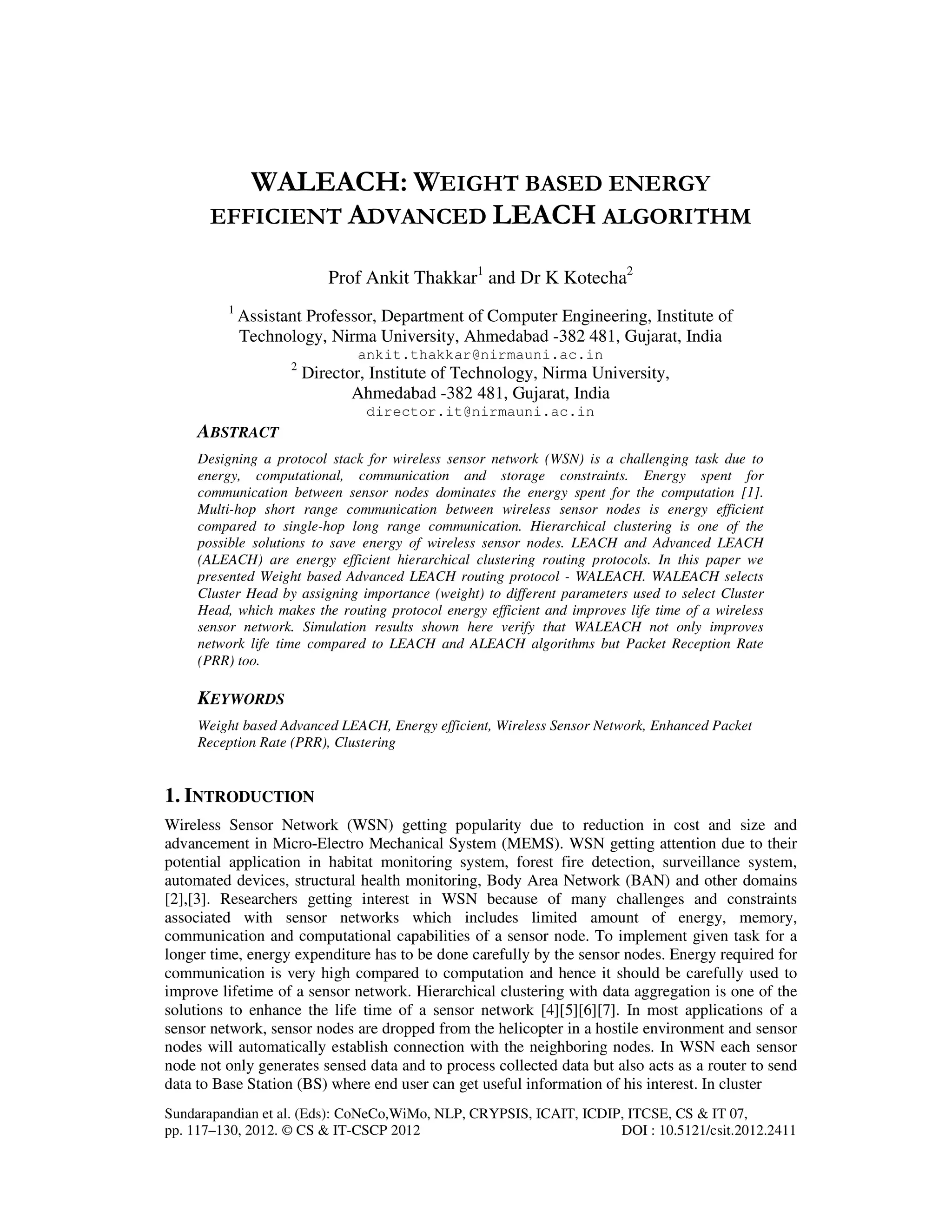 Sundarapandian et al. (Eds): CoNeCo,WiMo, NLP, CRYPSIS, ICAIT, ICDIP, ITCSE, CS & IT 07, pp. 117–130, 2012. © CS & IT-CSCP 2012 DOI : 10.5121/csit.2012.2411 WALEACH: WEIGHT BASED ENERGY EFFICIENT ADVANCED LEACH ALGORITHM Prof Ankit Thakkar1 and Dr K Kotecha2 1 Assistant Professor, Department of Computer Engineering, Institute of Technology, Nirma University, Ahmedabad -382 481, Gujarat, India ankit.thakkar@nirmauni.ac.in 2 Director, Institute of Technology, Nirma University, Ahmedabad -382 481, Gujarat, India director.it@nirmauni.ac.in ABSTRACT Designing a protocol stack for wireless sensor network (WSN) is a challenging task due to energy, computational, communication and storage constraints. Energy spent for communication between sensor nodes dominates the energy spent for the computation [1]. Multi-hop short range communication between wireless sensor nodes is energy efficient compared to single-hop long range communication. Hierarchical clustering is one of the possible solutions to save energy of wireless sensor nodes. LEACH and Advanced LEACH (ALEACH) are energy efficient hierarchical clustering routing protocols. In this paper we presented Weight based Advanced LEACH routing protocol - WALEACH. WALEACH selects Cluster Head by assigning importance (weight) to different parameters used to select Cluster Head, which makes the routing protocol energy efficient and improves life time of a wireless sensor network. Simulation results shown here verify that WALEACH not only improves network life time compared to LEACH and ALEACH algorithms but Packet Reception Rate (PRR) too. KEYWORDS Weight based Advanced LEACH, Energy efficient, Wireless Sensor Network, Enhanced Packet Reception Rate (PRR), Clustering 1. INTRODUCTION Wireless Sensor Network (WSN) getting popularity due to reduction in cost and size and advancement in Micro-Electro Mechanical System (MEMS). WSN getting attention due to their potential application in habitat monitoring system, forest fire detection, surveillance system, automated devices, structural health monitoring, Body Area Network (BAN) and other domains [2],[3]. Researchers getting interest in WSN because of many challenges and constraints associated with sensor networks which includes limited amount of energy, memory, communication and computational capabilities of a sensor node. To implement given task for a longer time, energy expenditure has to be done carefully by the sensor nodes. Energy required for communication is very high compared to computation and hence it should be carefully used to improve lifetime of a sensor network. Hierarchical clustering with data aggregation is one of the solutions to enhance the life time of a sensor network [4][5][6][7]. In most applications of a sensor network, sensor nodes are dropped from the helicopter in a hostile environment and sensor nodes will automatically establish connection with the neighboring nodes. In WSN each sensor node not only generates sensed data and to process collected data but also acts as a router to send data to Base Station (BS) where end user can get useful information of his interest. In cluster 