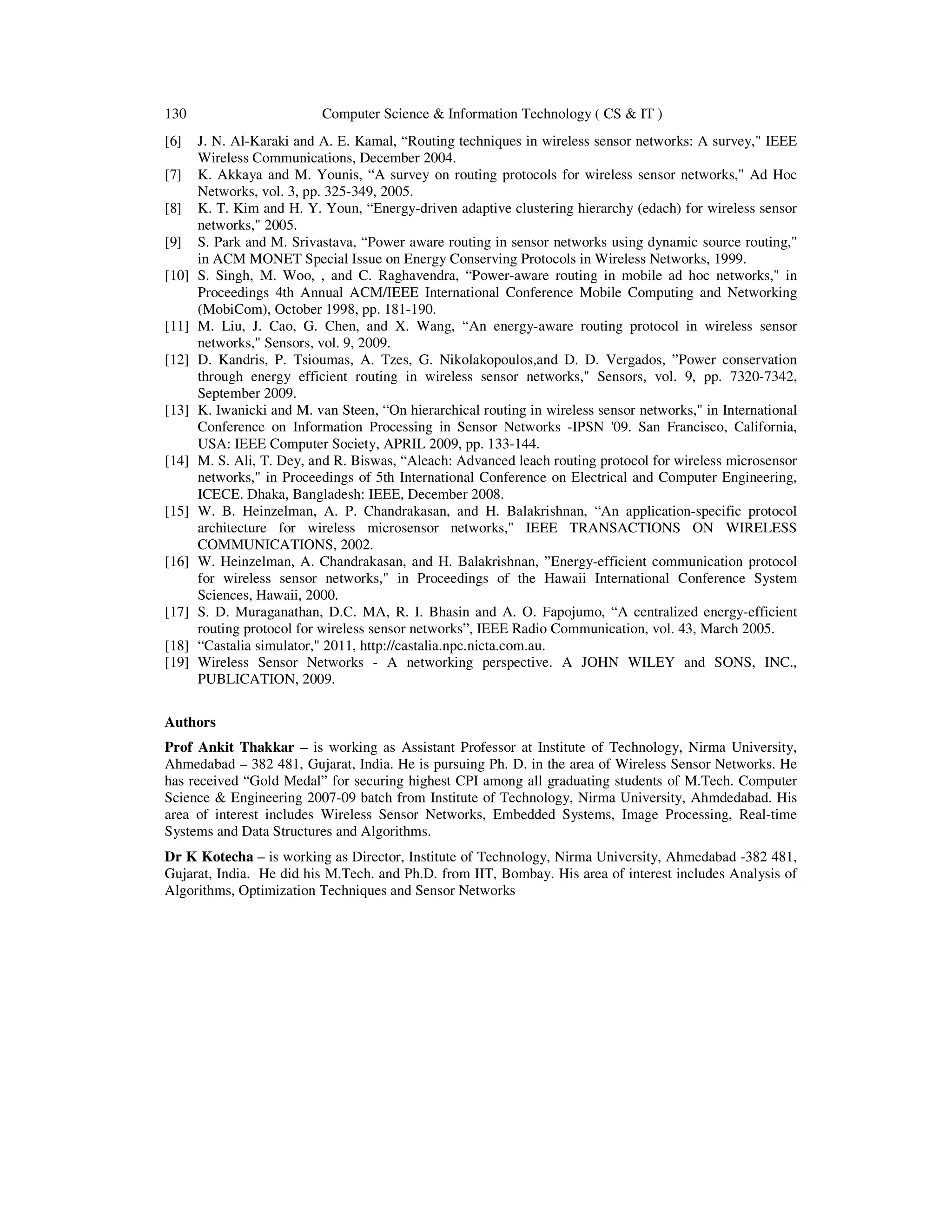 130 Computer Science & Information Technology ( CS & IT ) [6] J. N. Al-Karaki and A. E. Kamal, “Routing techniques in wireless sensor networks: A survey," IEEE Wireless Communications, December 2004. [7] K. Akkaya and M. Younis, “A survey on routing protocols for wireless sensor networks," Ad Hoc Networks, vol. 3, pp. 325-349, 2005. [8] K. T. Kim and H. Y. Youn, “Energy-driven adaptive clustering hierarchy (edach) for wireless sensor networks," 2005. [9] S. Park and M. Srivastava, “Power aware routing in sensor networks using dynamic source routing," in ACM MONET Special Issue on Energy Conserving Protocols in Wireless Networks, 1999. [10] S. Singh, M. Woo, , and C. Raghavendra, “Power-aware routing in mobile ad hoc networks," in Proceedings 4th Annual ACM/IEEE International Conference Mobile Computing and Networking (MobiCom), October 1998, pp. 181-190. [11] M. Liu, J. Cao, G. Chen, and X. Wang, “An energy-aware routing protocol in wireless sensor networks," Sensors, vol. 9, 2009. [12] D. Kandris, P. Tsioumas, A. Tzes, G. Nikolakopoulos,and D. D. Vergados, ”Power conservation through energy efficient routing in wireless sensor networks," Sensors, vol. 9, pp. 7320-7342, September 2009. [13] K. Iwanicki and M. van Steen, “On hierarchical routing in wireless sensor networks," in International Conference on Information Processing in Sensor Networks -IPSN '09. San Francisco, California, USA: IEEE Computer Society, APRIL 2009, pp. 133-144. [14] M. S. Ali, T. Dey, and R. Biswas, “Aleach: Advanced leach routing protocol for wireless microsensor networks," in Proceedings of 5th International Conference on Electrical and Computer Engineering, ICECE. Dhaka, Bangladesh: IEEE, December 2008. [15] W. B. Heinzelman, A. P. Chandrakasan, and H. Balakrishnan, “An application-specific protocol architecture for wireless microsensor networks," IEEE TRANSACTIONS ON WIRELESS COMMUNICATIONS, 2002. [16] W. Heinzelman, A. Chandrakasan, and H. Balakrishnan, ”Energy-efficient communication protocol for wireless sensor networks," in Proceedings of the Hawaii International Conference System Sciences, Hawaii, 2000. [17] S. D. Muraganathan, D.C. MA, R. I. Bhasin and A. O. Fapojumo, “A centralized energy-efficient routing protocol for wireless sensor networks”, IEEE Radio Communication, vol. 43, March 2005. [18] “Castalia simulator," 2011, http://castalia.npc.nicta.com.au. [19] Wireless Sensor Networks - A networking perspective. A JOHN WILEY and SONS, INC., PUBLICATION, 2009. Authors Prof Ankit Thakkar – is working as Assistant Professor at Institute of Technology, Nirma University, Ahmedabad – 382 481, Gujarat, India. He is pursuing Ph. D. in the area of Wireless Sensor Networks. He has received “Gold Medal” for securing highest CPI among all graduating students of M.Tech. Computer Science & Engineering 2007-09 batch from Institute of Technology, Nirma University, Ahmdedabad. His area of interest includes Wireless Sensor Networks, Embedded Systems, Image Processing, Real-time Systems and Data Structures and Algorithms. Dr K Kotecha – is working as Director, Institute of Technology, Nirma University, Ahmedabad -382 481, Gujarat, India. He did his M.Tech. and Ph.D. from IIT, Bombay. His area of interest includes Analysis of Algorithms, Optimization Techniques and Sensor Networks 
