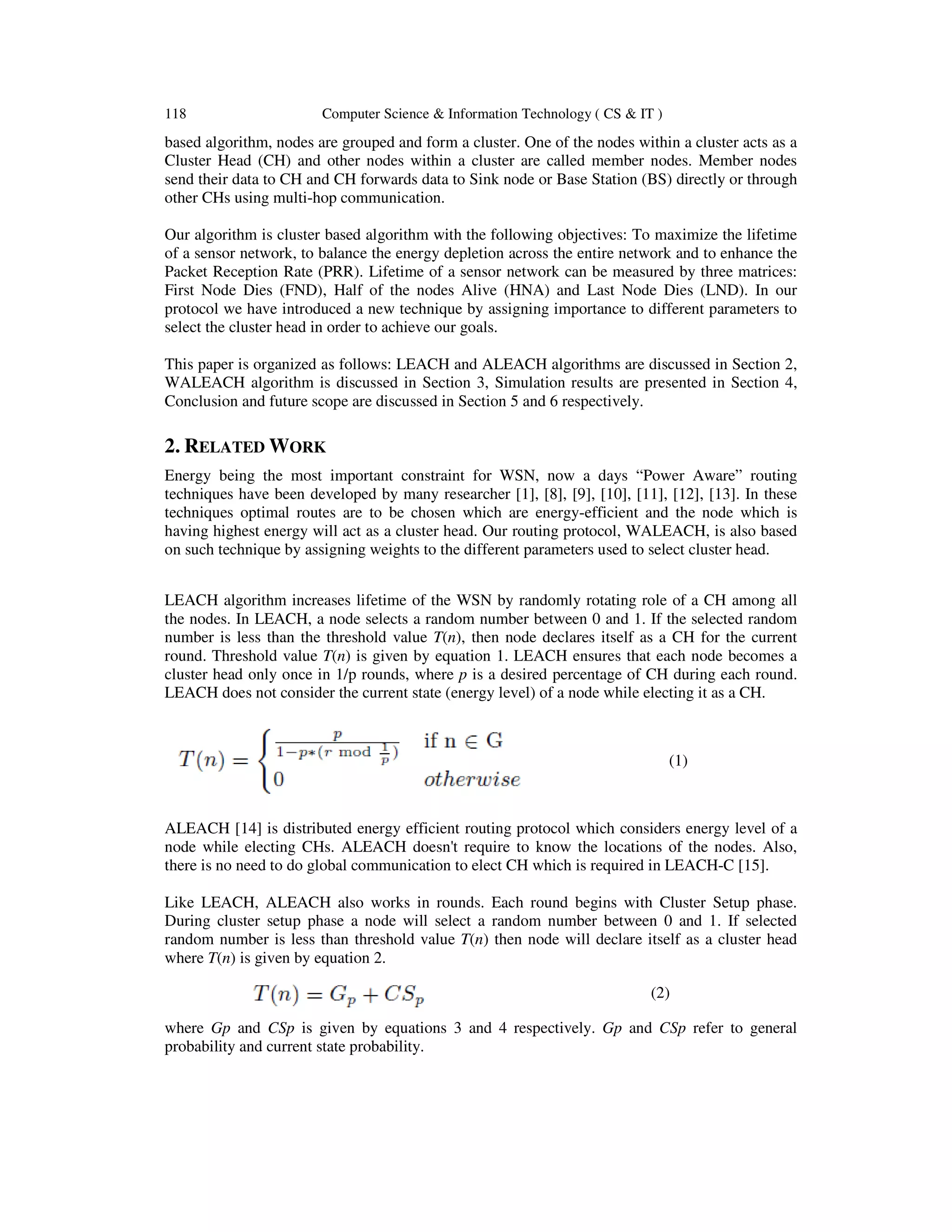 118 Computer Science & Information Technology ( CS & IT ) based algorithm, nodes are grouped and form a cluster. One of the nodes within a cluster acts as a Cluster Head (CH) and other nodes within a cluster are called member nodes. Member nodes send their data to CH and CH forwards data to Sink node or Base Station (BS) directly or through other CHs using multi-hop communication. Our algorithm is cluster based algorithm with the following objectives: To maximize the lifetime of a sensor network, to balance the energy depletion across the entire network and to enhance the Packet Reception Rate (PRR). Lifetime of a sensor network can be measured by three matrices: First Node Dies (FND), Half of the nodes Alive (HNA) and Last Node Dies (LND). In our protocol we have introduced a new technique by assigning importance to different parameters to select the cluster head in order to achieve our goals. This paper is organized as follows: LEACH and ALEACH algorithms are discussed in Section 2, WALEACH algorithm is discussed in Section 3, Simulation results are presented in Section 4, Conclusion and future scope are discussed in Section 5 and 6 respectively. 2. RELATED WORK Energy being the most important constraint for WSN, now a days “Power Aware” routing techniques have been developed by many researcher [1], [8], [9], [10], [11], [12], [13]. In these techniques optimal routes are to be chosen which are energy-efficient and the node which is having highest energy will act as a cluster head. Our routing protocol, WALEACH, is also based on such technique by assigning weights to the different parameters used to select cluster head. LEACH algorithm increases lifetime of the WSN by randomly rotating role of a CH among all the nodes. In LEACH, a node selects a random number between 0 and 1. If the selected random number is less than the threshold value T(n), then node declares itself as a CH for the current round. Threshold value T(n) is given by equation 1. LEACH ensures that each node becomes a cluster head only once in 1/p rounds, where p is a desired percentage of CH during each round. LEACH does not consider the current state (energy level) of a node while electing it as a CH. (1) ALEACH [14] is distributed energy efficient routing protocol which considers energy level of a node while electing CHs. ALEACH doesn't require to know the locations of the nodes. Also, there is no need to do global communication to elect CH which is required in LEACH-C [15]. Like LEACH, ALEACH also works in rounds. Each round begins with Cluster Setup phase. During cluster setup phase a node will select a random number between 0 and 1. If selected random number is less than threshold value T(n) then node will declare itself as a cluster head where T(n) is given by equation 2. (2) where Gp and CSp is given by equations 3 and 4 respectively. Gp and CSp refer to general probability and current state probability. 