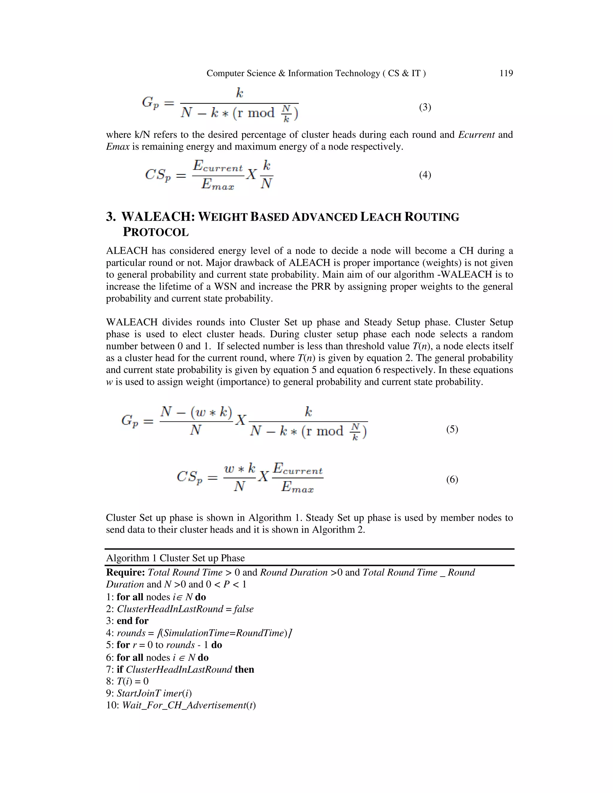 Computer Science & Information Technology ( CS & IT ) 119 (3) where k/N refers to the desired percentage of cluster heads during each round and Ecurrent and Emax is remaining energy and maximum energy of a node respectively. (4) 3. WALEACH: WEIGHT BASED ADVANCED LEACH ROUTING PROTOCOL ALEACH has considered energy level of a node to decide a node will become a CH during a particular round or not. Major drawback of ALEACH is proper importance (weights) is not given to general probability and current state probability. Main aim of our algorithm -WALEACH is to increase the lifetime of a WSN and increase the PRR by assigning proper weights to the general probability and current state probability. WALEACH divides rounds into Cluster Set up phase and Steady Setup phase. Cluster Setup phase is used to elect cluster heads. During cluster setup phase each node selects a random number between 0 and 1. If selected number is less than threshold value T(n), a node elects itself as a cluster head for the current round, where T(n) is given by equation 2. The general probability and current state probability is given by equation 5 and equation 6 respectively. In these equations w is used to assign weight (importance) to general probability and current state probability. (5) (6) Cluster Set up phase is shown in Algorithm 1. Steady Set up phase is used by member nodes to send data to their cluster heads and it is shown in Algorithm 2. Algorithm 1 Cluster Set up Phase Require: Total Round Time > 0 and Round Duration >0 and Total Round Time _ Round Duration and N >0 and 0 < P < 1 1: for all nodes i∈ N do 2: ClusterHeadInLastRound = false 3: end for 4: rounds = ⌈(SimulationTime=RoundTime)⌉ 5: for r = 0 to rounds - 1 do 6: for all nodes i ∈ N do 7: if ClusterHeadInLastRound then 8: T(i) = 0 9: StartJoinT imer(i) 10: Wait_For_CH_Advertisement(t) 