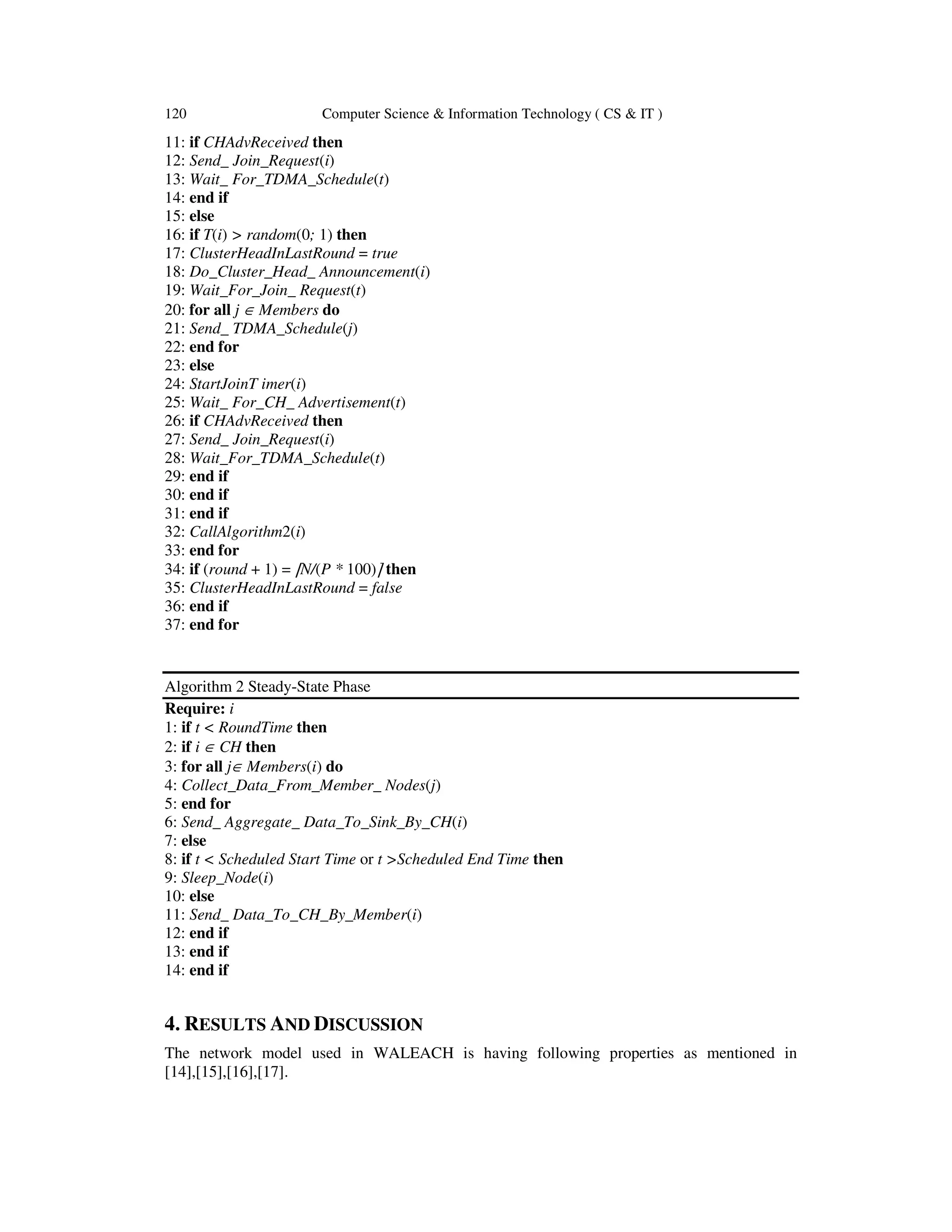 120 Computer Science & Information Technology ( CS & IT ) 11: if CHAdvReceived then 12: Send_ Join_Request(i) 13: Wait_ For_TDMA_Schedule(t) 14: end if 15: else 16: if T(i) > random(0; 1) then 17: ClusterHeadInLastRound = true 18: Do_Cluster_Head_ Announcement(i) 19: Wait_For_Join_ Request(t) 20: for all j ∈ Members do 21: Send_ TDMA_Schedule(j) 22: end for 23: else 24: StartJoinT imer(i) 25: Wait_ For_CH_ Advertisement(t) 26: if CHAdvReceived then 27: Send_ Join_Request(i) 28: Wait_For_TDMA_Schedule(t) 29: end if 30: end if 31: end if 32: CallAlgorithm2(i) 33: end for 34: if (round + 1) = ⌈N/(P * 100)⌉ then 35: ClusterHeadInLastRound = false 36: end if 37: end for Algorithm 2 Steady-State Phase Require: i 1: if t < RoundTime then 2: if i ∈ CH then 3: for all j∈ Members(i) do 4: Collect_Data_From_Member_ Nodes(j) 5: end for 6: Send_ Aggregate_ Data_To_Sink_By_CH(i) 7: else 8: if t < Scheduled Start Time or t >Scheduled End Time then 9: Sleep_Node(i) 10: else 11: Send_ Data_To_CH_By_Member(i) 12: end if 13: end if 14: end if 4. RESULTS AND DISCUSSION The network model used in WALEACH is having following properties as mentioned in [14],[15],[16],[17]. 