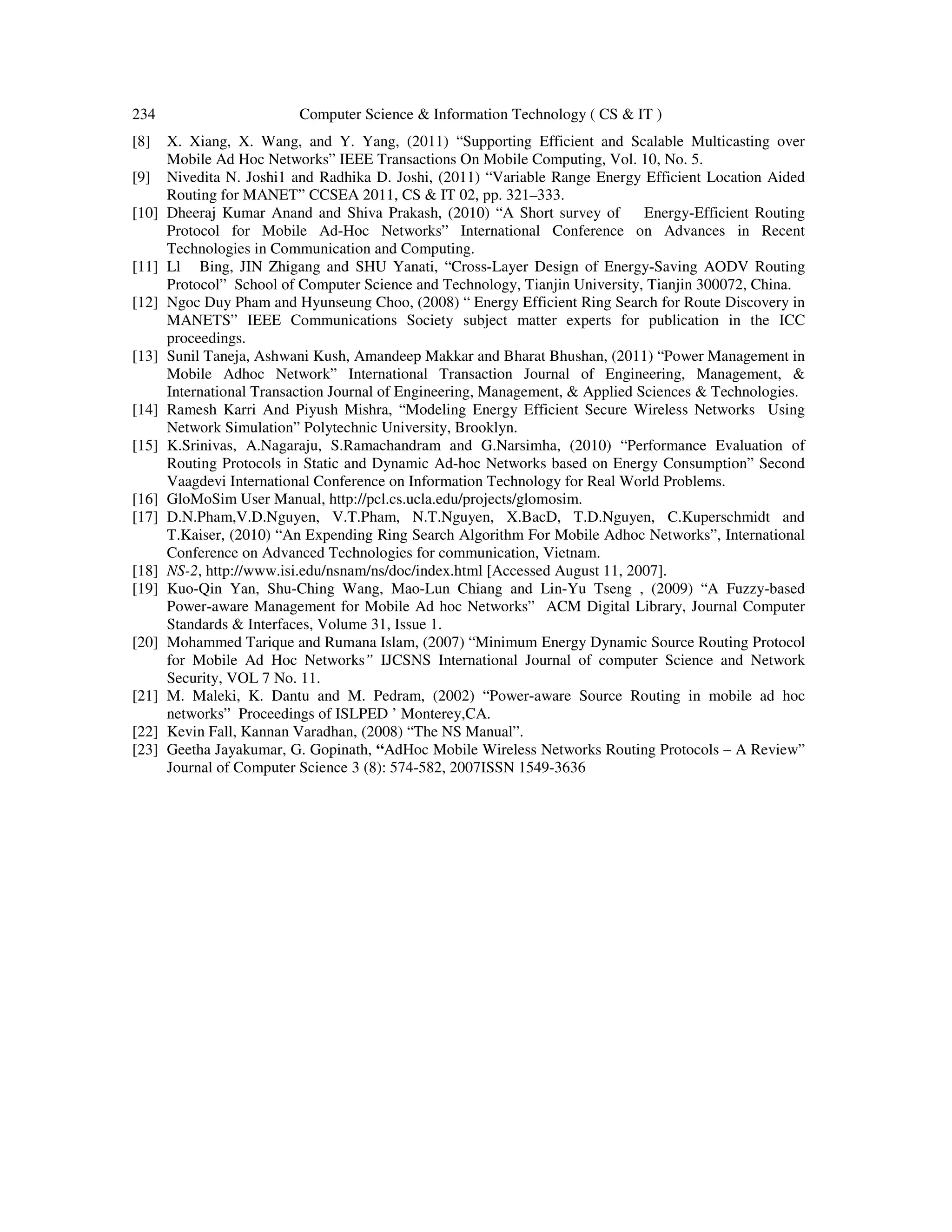 234 Computer Science & Information Technology ( CS & IT )
[8] X. Xiang, X. Wang, and Y. Yang, (2011) “Supporting Efficient and Scalable Multicasting over
Mobile Ad Hoc Networks” IEEE Transactions On Mobile Computing, Vol. 10, No. 5.
[9] Nivedita N. Joshi1 and Radhika D. Joshi, (2011) “Variable Range Energy Efficient Location Aided
Routing for MANET” CCSEA 2011, CS & IT 02, pp. 321–333.
[10] Dheeraj Kumar Anand and Shiva Prakash, (2010) “A Short survey of Energy-Efficient Routing
Protocol for Mobile Ad-Hoc Networks” International Conference on Advances in Recent
Technologies in Communication and Computing.
[11] Ll Bing, JIN Zhigang and SHU Yanati, “Cross-Layer Design of Energy-Saving AODV Routing
Protocol” School of Computer Science and Technology, Tianjin University, Tianjin 300072, China.
[12] Ngoc Duy Pham and Hyunseung Choo, (2008) “ Energy Efficient Ring Search for Route Discovery in
MANETS” IEEE Communications Society subject matter experts for publication in the ICC
proceedings.
[13] Sunil Taneja, Ashwani Kush, Amandeep Makkar and Bharat Bhushan, (2011) “Power Management in
Mobile Adhoc Network” International Transaction Journal of Engineering, Management, &
International Transaction Journal of Engineering, Management, & Applied Sciences & Technologies.
[14] Ramesh Karri And Piyush Mishra, “Modeling Energy Efficient Secure Wireless Networks Using
Network Simulation” Polytechnic University, Brooklyn.
[15] K.Srinivas, A.Nagaraju, S.Ramachandram and G.Narsimha, (2010) “Performance Evaluation of
Routing Protocols in Static and Dynamic Ad-hoc Networks based on Energy Consumption” Second
Vaagdevi International Conference on Information Technology for Real World Problems.
[16] GloMoSim User Manual, http://pcl.cs.ucla.edu/projects/glomosim.
[17] D.N.Pham,V.D.Nguyen, V.T.Pham, N.T.Nguyen, X.BacD, T.D.Nguyen, C.Kuperschmidt and
T.Kaiser, (2010) “An Expending Ring Search Algorithm For Mobile Adhoc Networks”, International
Conference on Advanced Technologies for communication, Vietnam.
[18] NS-2, http://www.isi.edu/nsnam/ns/doc/index.html [Accessed August 11, 2007].
[19] Kuo-Qin Yan, Shu-Ching Wang, Mao-Lun Chiang and Lin-Yu Tseng , (2009) “A Fuzzy-based
Power-aware Management for Mobile Ad hoc Networks” ACM Digital Library, Journal Computer
Standards & Interfaces, Volume 31, Issue 1.
[20] Mohammed Tarique and Rumana Islam, (2007) “Minimum Energy Dynamic Source Routing Protocol
for Mobile Ad Hoc Networks” IJCSNS International Journal of computer Science and Network
Security, VOL 7 No. 11.
[21] M. Maleki, K. Dantu and M. Pedram, (2002) “Power-aware Source Routing in mobile ad hoc
networks” Proceedings of ISLPED ’ Monterey,CA.
[22] Kevin Fall, Kannan Varadhan, (2008) “The NS Manual”.
[23] Geetha Jayakumar, G. Gopinath, “AdHoc Mobile Wireless Networks Routing Protocols – A Review”
Journal of Computer Science 3 (8): 574-582, 2007ISSN 1549-3636
 