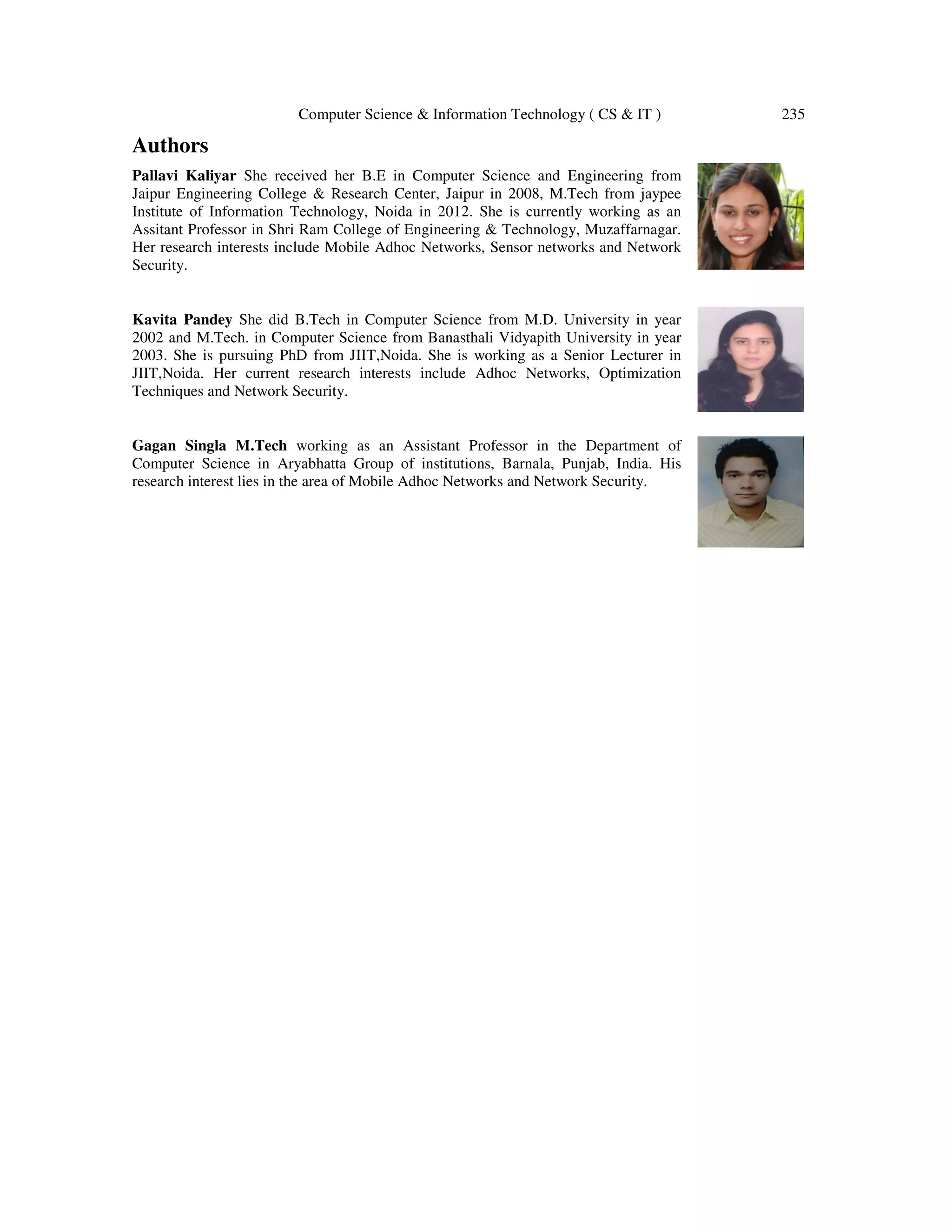 Computer Science & Information Technology ( CS & IT ) 235
Authors
Pallavi Kaliyar She received her B.E in Computer Science and Engineering from
Jaipur Engineering College & Research Center, Jaipur in 2008, M.Tech from jaypee
Institute of Information Technology, Noida in 2012. She is currently working as an
Assitant Professor in Shri Ram College of Engineering & Technology, Muzaffarnagar.
Her research interests include Mobile Adhoc Networks, Sensor networks and Network
Security.
Kavita Pandey She did B.Tech in Computer Science from M.D. University in year
2002 and M.Tech. in Computer Science from Banasthali Vidyapith University in year
2003. She is pursuing PhD from JIIT,Noida. She is working as a Senior Lecturer in
JIIT,Noida. Her current research interests include Adhoc Networks, Optimization
Techniques and Network Security.
Gagan Singla M.Tech working as an Assistant Professor in the Department of
Computer Science in Aryabhatta Group of institutions, Barnala, Punjab, India. His
research interest lies in the area of Mobile Adhoc Networks and Network Security.
 