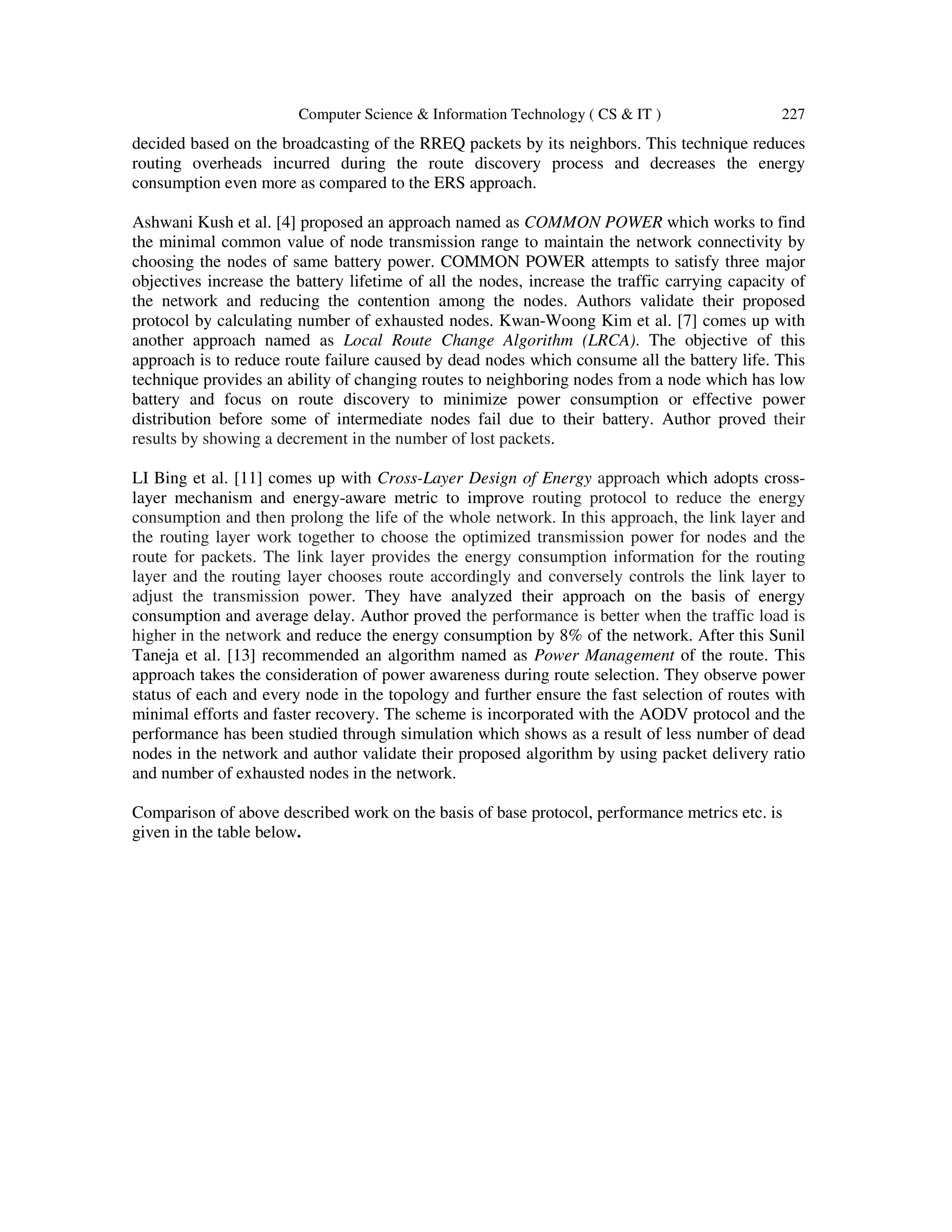 Computer Science & Information Technology ( CS & IT ) 227
decided based on the broadcasting of the RREQ packets by its neighbors. This technique reduces
routing overheads incurred during the route discovery process and decreases the energy
consumption even more as compared to the ERS approach.
Ashwani Kush et al. [4] proposed an approach named as COMMON POWER which works to find
the minimal common value of node transmission range to maintain the network connectivity by
choosing the nodes of same battery power. COMMON POWER attempts to satisfy three major
objectives increase the battery lifetime of all the nodes, increase the traffic carrying capacity of
the network and reducing the contention among the nodes. Authors validate their proposed
protocol by calculating number of exhausted nodes. Kwan-Woong Kim et al. [7] comes up with
another approach named as Local Route Change Algorithm (LRCA). The objective of this
approach is to reduce route failure caused by dead nodes which consume all the battery life. This
technique provides an ability of changing routes to neighboring nodes from a node which has low
battery and focus on route discovery to minimize power consumption or effective power
distribution before some of intermediate nodes fail due to their battery. Author proved their
results by showing a decrement in the number of lost packets.
LI Bing et al. [11] comes up with Cross-Layer Design of Energy approach which adopts cross-
layer mechanism and energy-aware metric to improve routing protocol to reduce the energy
consumption and then prolong the life of the whole network. In this approach, the link layer and
the routing layer work together to choose the optimized transmission power for nodes and the
route for packets. The link layer provides the energy consumption information for the routing
layer and the routing layer chooses route accordingly and conversely controls the link layer to
adjust the transmission power. They have analyzed their approach on the basis of energy
consumption and average delay. Author proved the performance is better when the traffic load is
higher in the network and reduce the energy consumption by 8% of the network. After this Sunil
Taneja et al. [13] recommended an algorithm named as Power Management of the route. This
approach takes the consideration of power awareness during route selection. They observe power
status of each and every node in the topology and further ensure the fast selection of routes with
minimal efforts and faster recovery. The scheme is incorporated with the AODV protocol and the
performance has been studied through simulation which shows as a result of less number of dead
nodes in the network and author validate their proposed algorithm by using packet delivery ratio
and number of exhausted nodes in the network.
Comparison of above described work on the basis of base protocol, performance metrics etc. is
given in the table below.
 