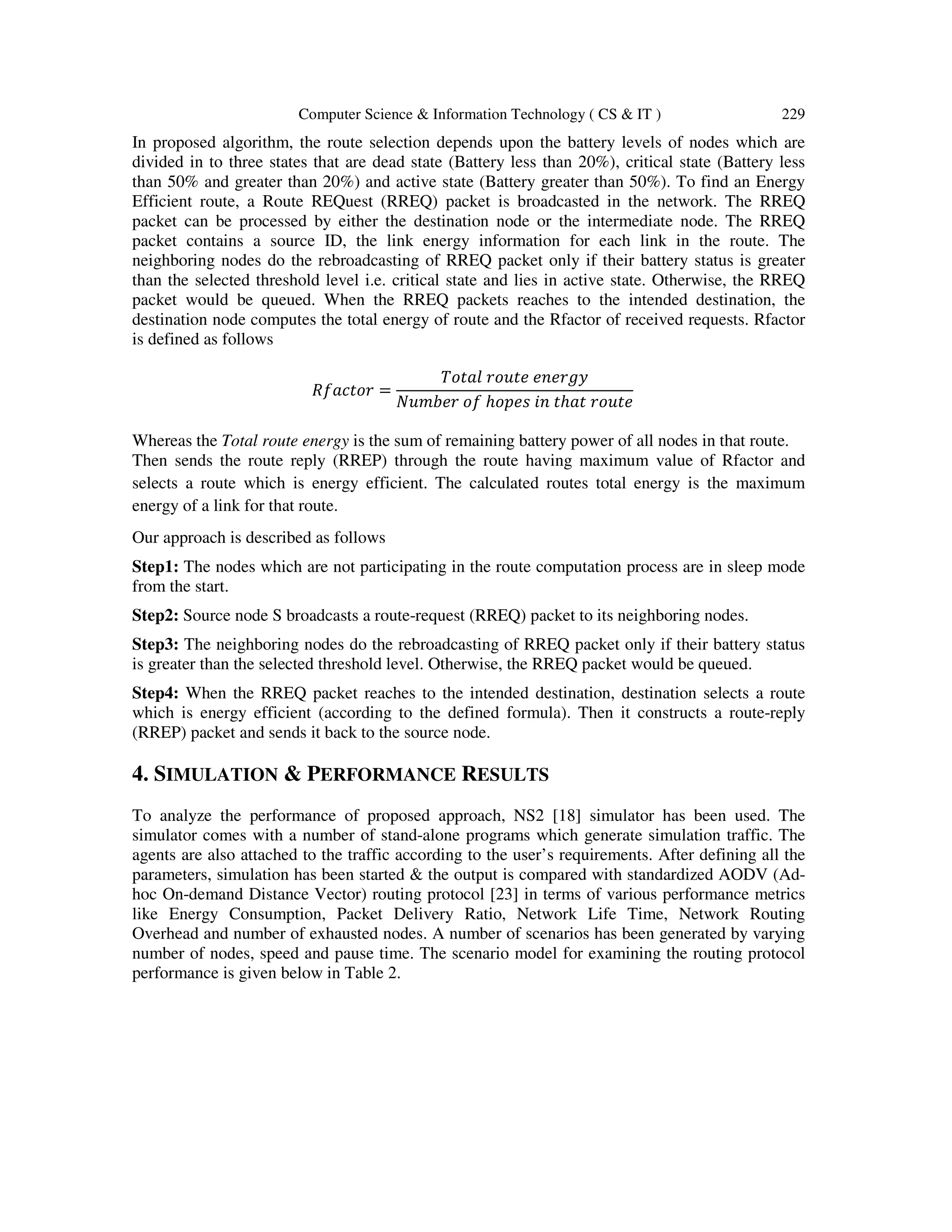 Computer Science & Information Technology ( CS & IT ) 229
In proposed algorithm, the route selection depends upon the battery levels of nodes which are
divided in to three states that are dead state (Battery less than 20%), critical state (Battery less
than 50% and greater than 20%) and active state (Battery greater than 50%). To find an Energy
Efficient route, a Route REQuest (RREQ) packet is broadcasted in the network. The RREQ
packet can be processed by either the destination node or the intermediate node. The RREQ
packet contains a source ID, the link energy information for each link in the route. The
neighboring nodes do the rebroadcasting of RREQ packet only if their battery status is greater
than the selected threshold level i.e. critical state and lies in active state. Otherwise, the RREQ
packet would be queued. When the RREQ packets reaches to the intended destination, the
destination node computes the total energy of route and the Rfactor of received requests. Rfactor
is defined as follows
ܴ݂ܽܿ‫ݎ݋ݐ‬ =
ܶ‫݈ܽݐ݋‬ ‫݁ݐݑ݋ݎ‬ ݁݊݁‫ݕ݃ݎ‬
ܰ‫ݎܾ݁݉ݑ‬ ‫݂݋‬ ℎ‫ݏ݁݌݋‬ ݅݊ ‫ݐ‬ℎܽ‫ݐ‬ ‫݁ݐݑ݋ݎ‬
Whereas the Total route energy is the sum of remaining battery power of all nodes in that route.
Then sends the route reply (RREP) through the route having maximum value of Rfactor and
selects a route which is energy efficient. The calculated routes total energy is the maximum
energy of a link for that route.
Our approach is described as follows
Step1: The nodes which are not participating in the route computation process are in sleep mode
from the start.
Step2: Source node S broadcasts a route-request (RREQ) packet to its neighboring nodes.
Step3: The neighboring nodes do the rebroadcasting of RREQ packet only if their battery status
is greater than the selected threshold level. Otherwise, the RREQ packet would be queued.
Step4: When the RREQ packet reaches to the intended destination, destination selects a route
which is energy efficient (according to the defined formula). Then it constructs a route-reply
(RREP) packet and sends it back to the source node.
4. SIMULATION & PERFORMANCE RESULTS
To analyze the performance of proposed approach, NS2 [18] simulator has been used. The
simulator comes with a number of stand-alone programs which generate simulation traffic. The
agents are also attached to the traffic according to the user’s requirements. After defining all the
parameters, simulation has been started & the output is compared with standardized AODV (Ad-
hoc On-demand Distance Vector) routing protocol [23] in terms of various performance metrics
like Energy Consumption, Packet Delivery Ratio, Network Life Time, Network Routing
Overhead and number of exhausted nodes. A number of scenarios has been generated by varying
number of nodes, speed and pause time. The scenario model for examining the routing protocol
performance is given below in Table 2.
 