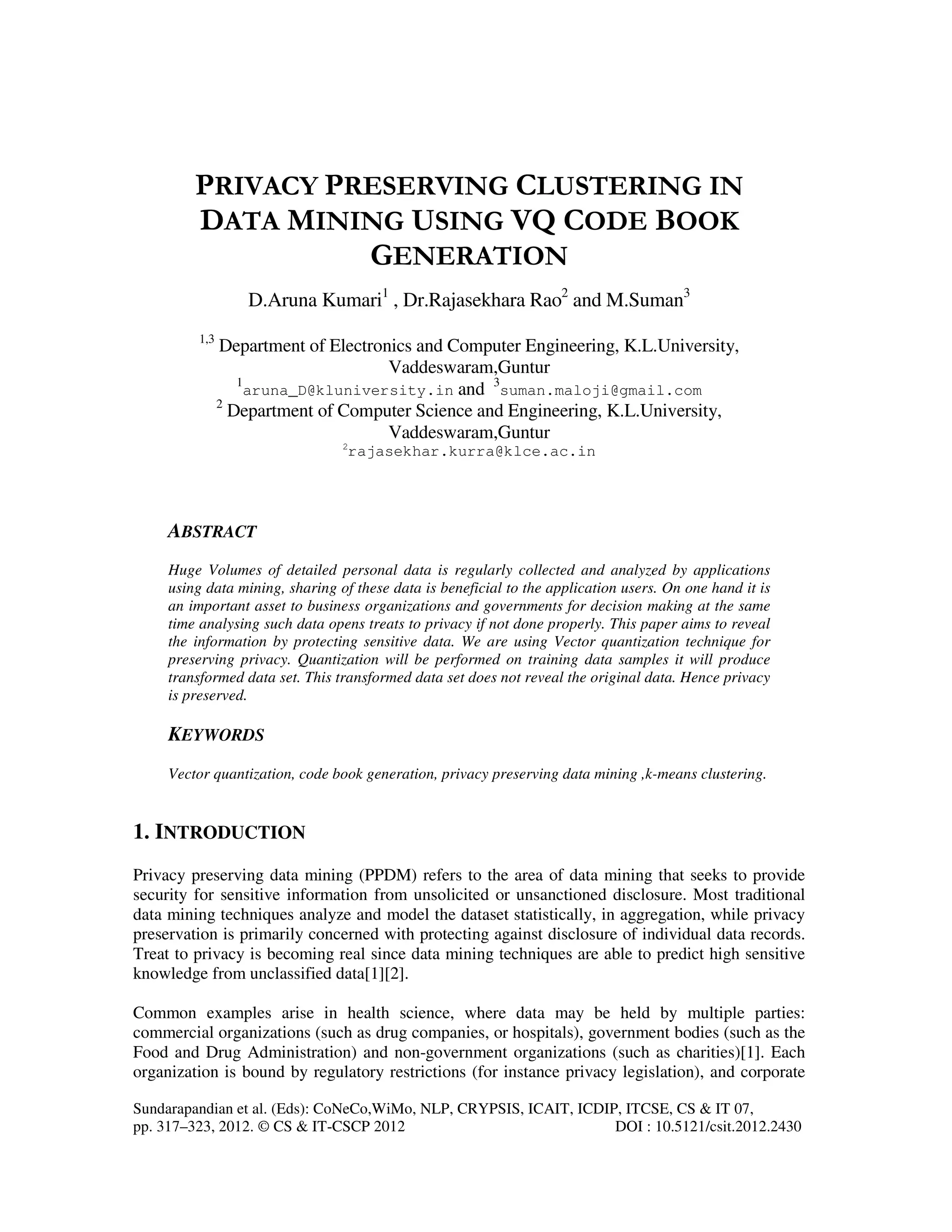 Sundarapandian et al. (Eds): CoNeCo,WiMo, NLP, CRYPSIS, ICAIT, ICDIP, ITCSE, CS & IT 07, pp. 317–323, 2012. © CS & IT-CSCP 2012 DOI : 10.5121/csit.2012.2430 PRIVACY PRESERVING CLUSTERING IN DATA MINING USING VQ CODE BOOK GENERATION D.Aruna Kumari1 , Dr.Rajasekhara Rao2 and M.Suman3 1,3 Department of Electronics and Computer Engineering, K.L.University, Vaddeswaram,Guntur 1 aruna_D@kluniversity.in and 3 suman.maloji@gmail.com 2 Department of Computer Science and Engineering, K.L.University, Vaddeswaram,Guntur 2 rajasekhar.kurra@klce.ac.in ABSTRACT Huge Volumes of detailed personal data is regularly collected and analyzed by applications using data mining, sharing of these data is beneficial to the application users. On one hand it is an important asset to business organizations and governments for decision making at the same time analysing such data opens treats to privacy if not done properly. This paper aims to reveal the information by protecting sensitive data. We are using Vector quantization technique for preserving privacy. Quantization will be performed on training data samples it will produce transformed data set. This transformed data set does not reveal the original data. Hence privacy is preserved. KEYWORDS Vector quantization, code book generation, privacy preserving data mining ,k-means clustering. 1. INTRODUCTION Privacy preserving data mining (PPDM) refers to the area of data mining that seeks to provide security for sensitive information from unsolicited or unsanctioned disclosure. Most traditional data mining techniques analyze and model the dataset statistically, in aggregation, while privacy preservation is primarily concerned with protecting against disclosure of individual data records. Treat to privacy is becoming real since data mining techniques are able to predict high sensitive knowledge from unclassified data[1][2]. Common examples arise in health science, where data may be held by multiple parties: commercial organizations (such as drug companies, or hospitals), government bodies (such as the Food and Drug Administration) and non-government organizations (such as charities)[1]. Each organization is bound by regulatory restrictions (for instance privacy legislation), and corporate 