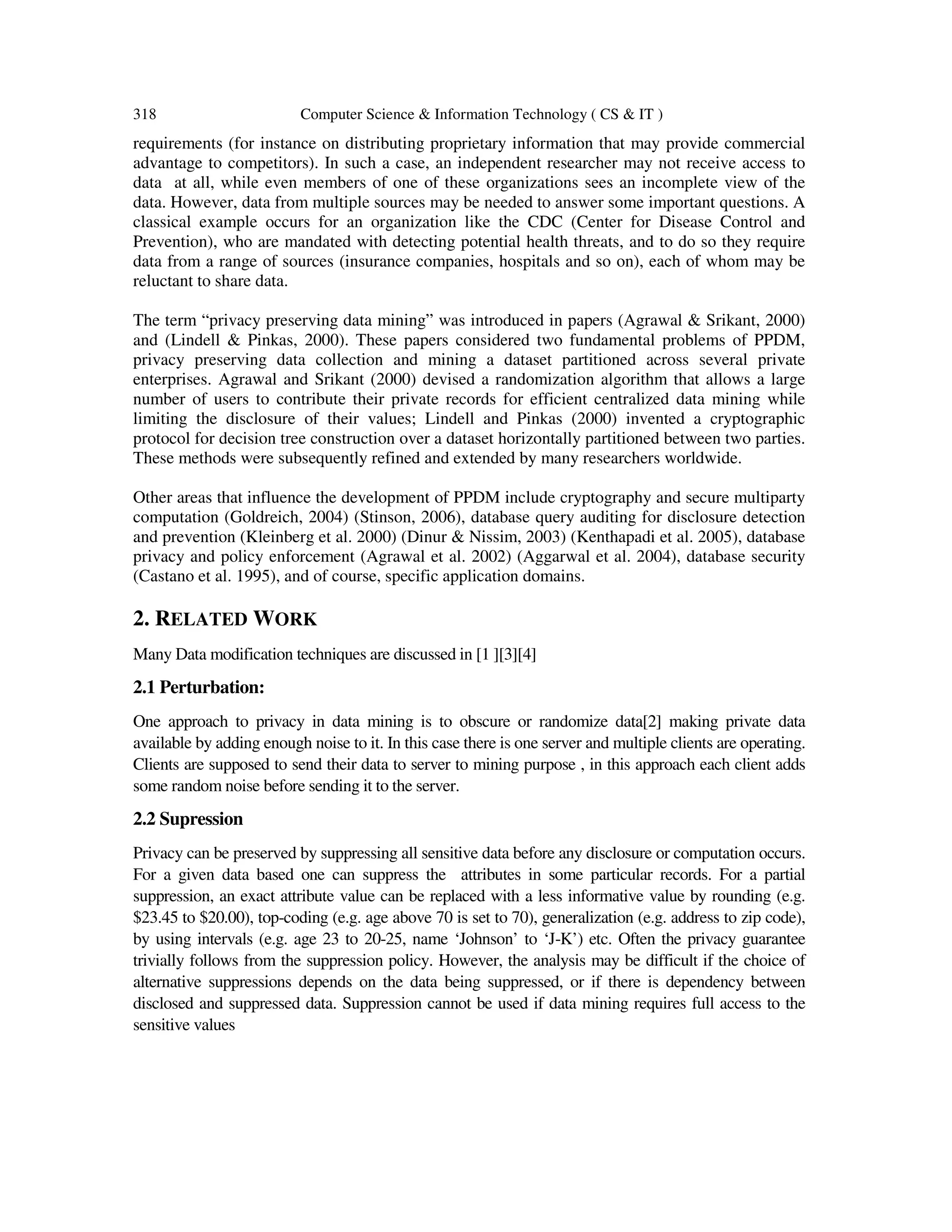318 Computer Science & Information Technology ( CS & IT ) requirements (for instance on distributing proprietary information that may provide commercial advantage to competitors). In such a case, an independent researcher may not receive access to data at all, while even members of one of these organizations sees an incomplete view of the data. However, data from multiple sources may be needed to answer some important questions. A classical example occurs for an organization like the CDC (Center for Disease Control and Prevention), who are mandated with detecting potential health threats, and to do so they require data from a range of sources (insurance companies, hospitals and so on), each of whom may be reluctant to share data. The term “privacy preserving data mining” was introduced in papers (Agrawal & Srikant, 2000) and (Lindell & Pinkas, 2000). These papers considered two fundamental problems of PPDM, privacy preserving data collection and mining a dataset partitioned across several private enterprises. Agrawal and Srikant (2000) devised a randomization algorithm that allows a large number of users to contribute their private records for efficient centralized data mining while limiting the disclosure of their values; Lindell and Pinkas (2000) invented a cryptographic protocol for decision tree construction over a dataset horizontally partitioned between two parties. These methods were subsequently refined and extended by many researchers worldwide. Other areas that influence the development of PPDM include cryptography and secure multiparty computation (Goldreich, 2004) (Stinson, 2006), database query auditing for disclosure detection and prevention (Kleinberg et al. 2000) (Dinur & Nissim, 2003) (Kenthapadi et al. 2005), database privacy and policy enforcement (Agrawal et al. 2002) (Aggarwal et al. 2004), database security (Castano et al. 1995), and of course, specific application domains. 2. RELATED WORK Many Data modification techniques are discussed in [1 ][3][4] 2.1 Perturbation: One approach to privacy in data mining is to obscure or randomize data[2] making private data available by adding enough noise to it. In this case there is one server and multiple clients are operating. Clients are supposed to send their data to server to mining purpose , in this approach each client adds some random noise before sending it to the server. 2.2 Supression Privacy can be preserved by suppressing all sensitive data before any disclosure or computation occurs. For a given data based one can suppress the attributes in some particular records. For a partial suppression, an exact attribute value can be replaced with a less informative value by rounding (e.g. $23.45 to $20.00), top-coding (e.g. age above 70 is set to 70), generalization (e.g. address to zip code), by using intervals (e.g. age 23 to 20-25, name ‘Johnson’ to ‘J-K’) etc. Often the privacy guarantee trivially follows from the suppression policy. However, the analysis may be difficult if the choice of alternative suppressions depends on the data being suppressed, or if there is dependency between disclosed and suppressed data. Suppression cannot be used if data mining requires full access to the sensitive values 