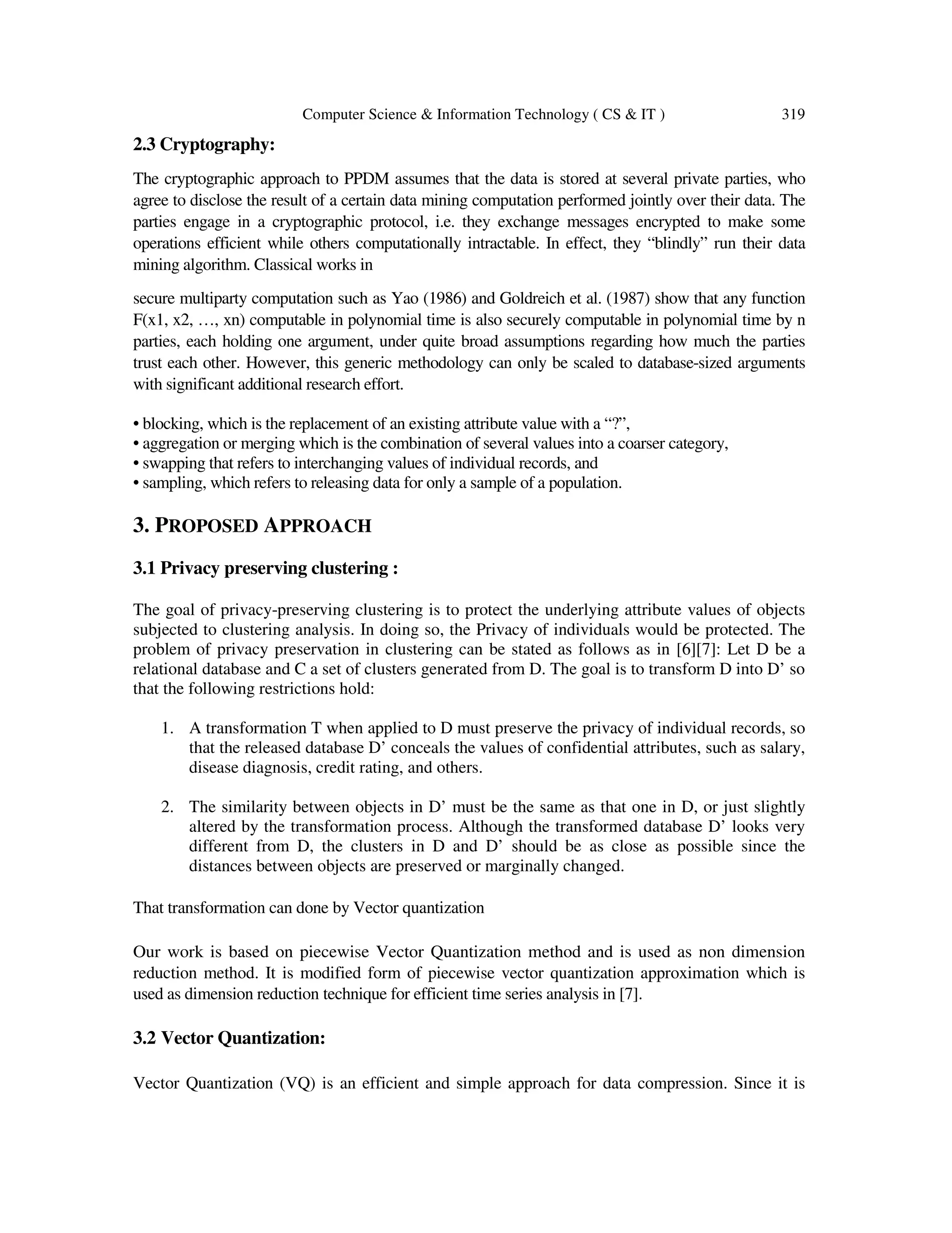 Computer Science & Information Technology ( CS & IT ) 319 2.3 Cryptography: The cryptographic approach to PPDM assumes that the data is stored at several private parties, who agree to disclose the result of a certain data mining computation performed jointly over their data. The parties engage in a cryptographic protocol, i.e. they exchange messages encrypted to make some operations efficient while others computationally intractable. In effect, they “blindly” run their data mining algorithm. Classical works in secure multiparty computation such as Yao (1986) and Goldreich et al. (1987) show that any function F(x1, x2, …, xn) computable in polynomial time is also securely computable in polynomial time by n parties, each holding one argument, under quite broad assumptions regarding how much the parties trust each other. However, this generic methodology can only be scaled to database-sized arguments with significant additional research effort. • blocking, which is the replacement of an existing attribute value with a “?”, • aggregation or merging which is the combination of several values into a coarser category, • swapping that refers to interchanging values of individual records, and • sampling, which refers to releasing data for only a sample of a population. 3. PROPOSED APPROACH 3.1 Privacy preserving clustering : The goal of privacy-preserving clustering is to protect the underlying attribute values of objects subjected to clustering analysis. In doing so, the Privacy of individuals would be protected. The problem of privacy preservation in clustering can be stated as follows as in [6][7]: Let D be a relational database and C a set of clusters generated from D. The goal is to transform D into D’ so that the following restrictions hold: 1. A transformation T when applied to D must preserve the privacy of individual records, so that the released database D’ conceals the values of confidential attributes, such as salary, disease diagnosis, credit rating, and others. 2. The similarity between objects in D’ must be the same as that one in D, or just slightly altered by the transformation process. Although the transformed database D’ looks very different from D, the clusters in D and D’ should be as close as possible since the distances between objects are preserved or marginally changed. That transformation can done by Vector quantization Our work is based on piecewise Vector Quantization method and is used as non dimension reduction method. It is modified form of piecewise vector quantization approximation which is used as dimension reduction technique for efficient time series analysis in [7]. 3.2 Vector Quantization: Vector Quantization (VQ) is an efficient and simple approach for data compression. Since it is 