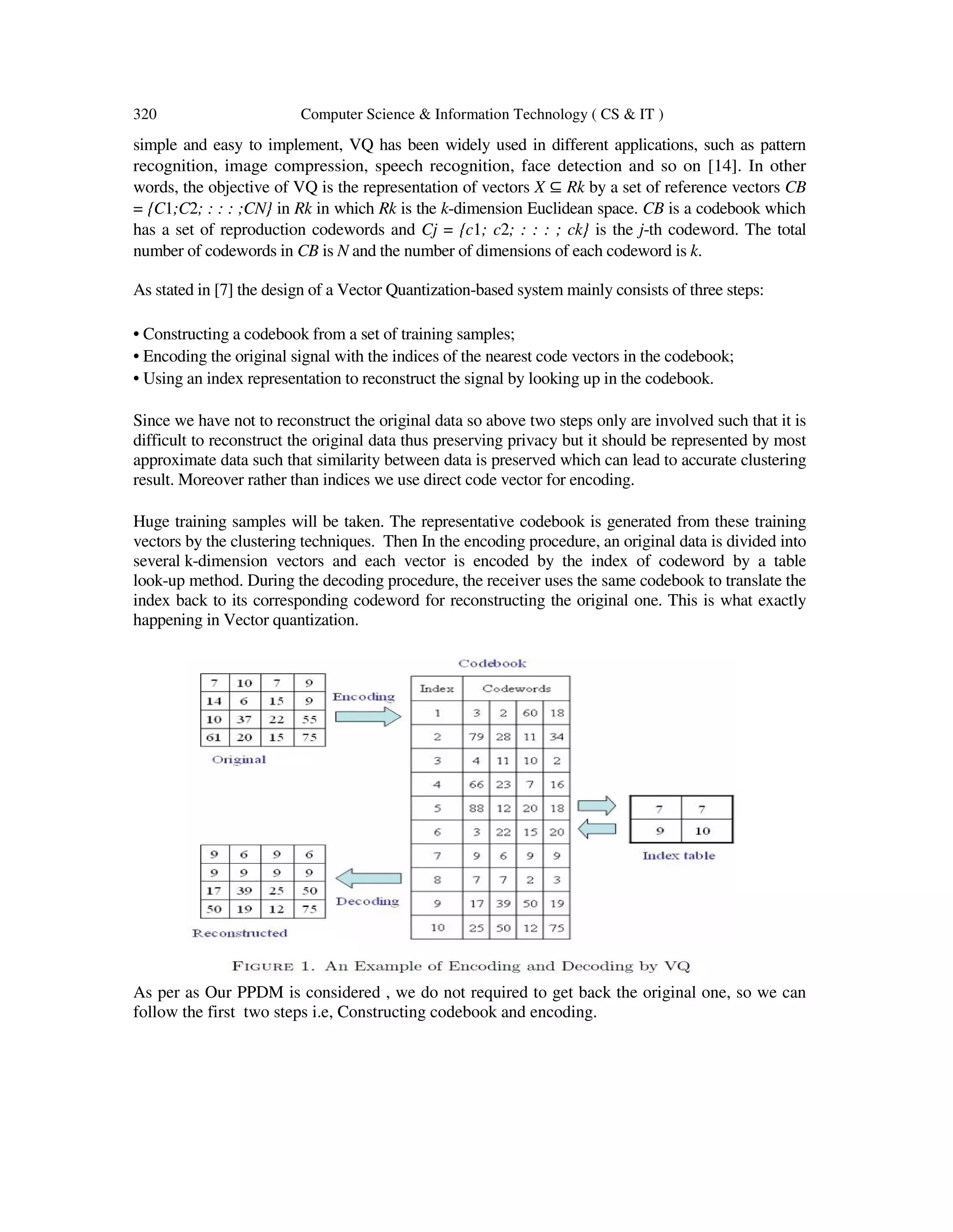 320 Computer Science & Information Technology ( CS & IT ) simple and easy to implement, VQ has been widely used in different applications, such as pattern recognition, image compression, speech recognition, face detection and so on [14]. In other words, the objective of VQ is the representation of vectors X ⊆ Rk by a set of reference vectors CB = {C1;C2; : : : ;CN} in Rk in which Rk is the k-dimension Euclidean space. CB is a codebook which has a set of reproduction codewords and Cj = {c1; c2; : : : ; ck} is the j-th codeword. The total number of codewords in CB is N and the number of dimensions of each codeword is k. As stated in [7] the design of a Vector Quantization-based system mainly consists of three steps: • Constructing a codebook from a set of training samples; • Encoding the original signal with the indices of the nearest code vectors in the codebook; • Using an index representation to reconstruct the signal by looking up in the codebook. Since we have not to reconstruct the original data so above two steps only are involved such that it is difficult to reconstruct the original data thus preserving privacy but it should be represented by most approximate data such that similarity between data is preserved which can lead to accurate clustering result. Moreover rather than indices we use direct code vector for encoding. Huge training samples will be taken. The representative codebook is generated from these training vectors by the clustering techniques. Then In the encoding procedure, an original data is divided into several k-dimension vectors and each vector is encoded by the index of codeword by a table look-up method. During the decoding procedure, the receiver uses the same codebook to translate the index back to its corresponding codeword for reconstructing the original one. This is what exactly happening in Vector quantization. As per as Our PPDM is considered , we do not required to get back the original one, so we can follow the first two steps i.e, Constructing codebook and encoding. 