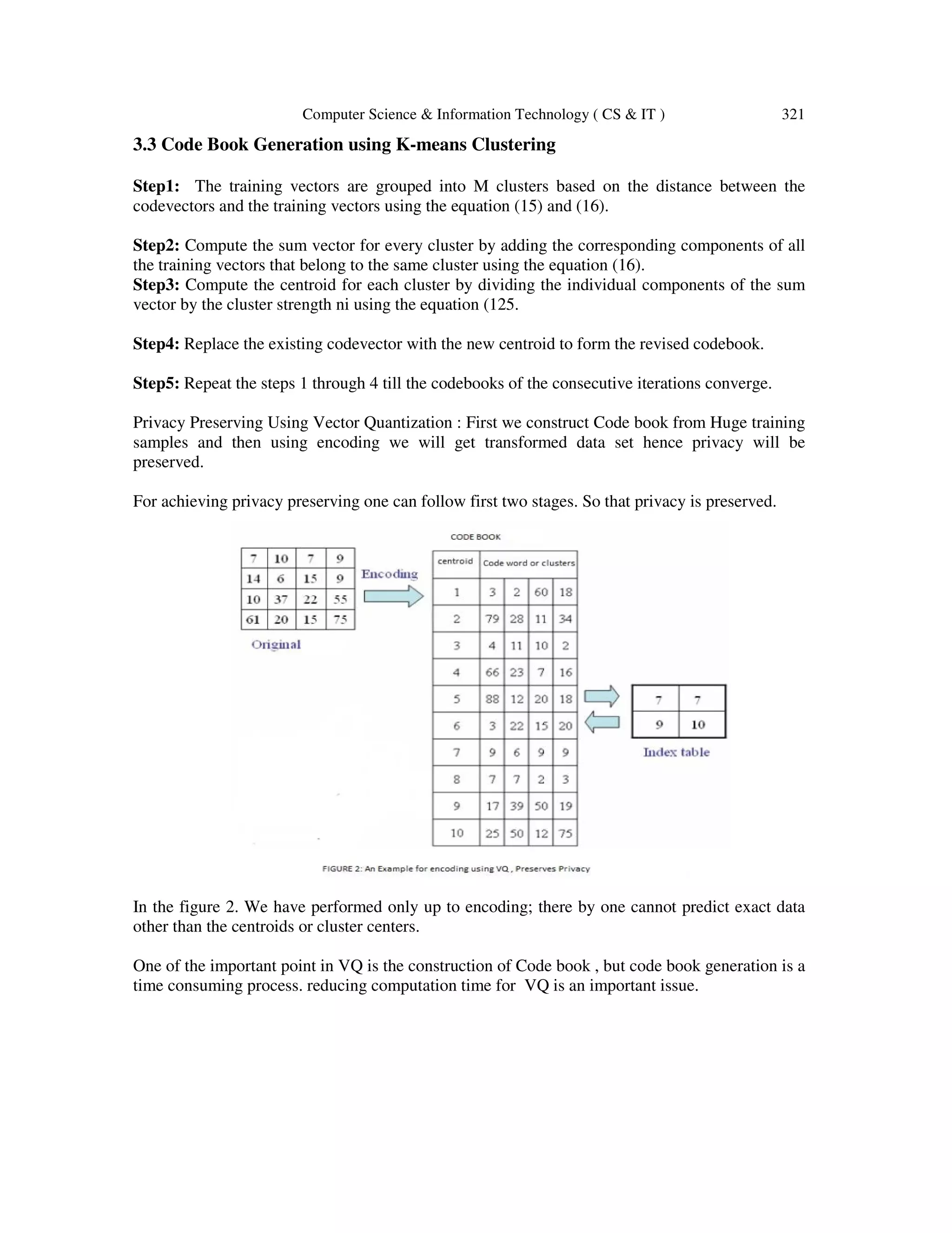 Computer Science & Information Technology ( CS & IT ) 321 3.3 Code Book Generation using K-means Clustering Step1: The training vectors are grouped into M clusters based on the distance between the codevectors and the training vectors using the equation (15) and (16). Step2: Compute the sum vector for every cluster by adding the corresponding components of all the training vectors that belong to the same cluster using the equation (16). Step3: Compute the centroid for each cluster by dividing the individual components of the sum vector by the cluster strength ni using the equation (125. Step4: Replace the existing codevector with the new centroid to form the revised codebook. Step5: Repeat the steps 1 through 4 till the codebooks of the consecutive iterations converge. Privacy Preserving Using Vector Quantization : First we construct Code book from Huge training samples and then using encoding we will get transformed data set hence privacy will be preserved. For achieving privacy preserving one can follow first two stages. So that privacy is preserved. In the figure 2. We have performed only up to encoding; there by one cannot predict exact data other than the centroids or cluster centers. One of the important point in VQ is the construction of Code book , but code book generation is a time consuming process. reducing computation time for VQ is an important issue. 