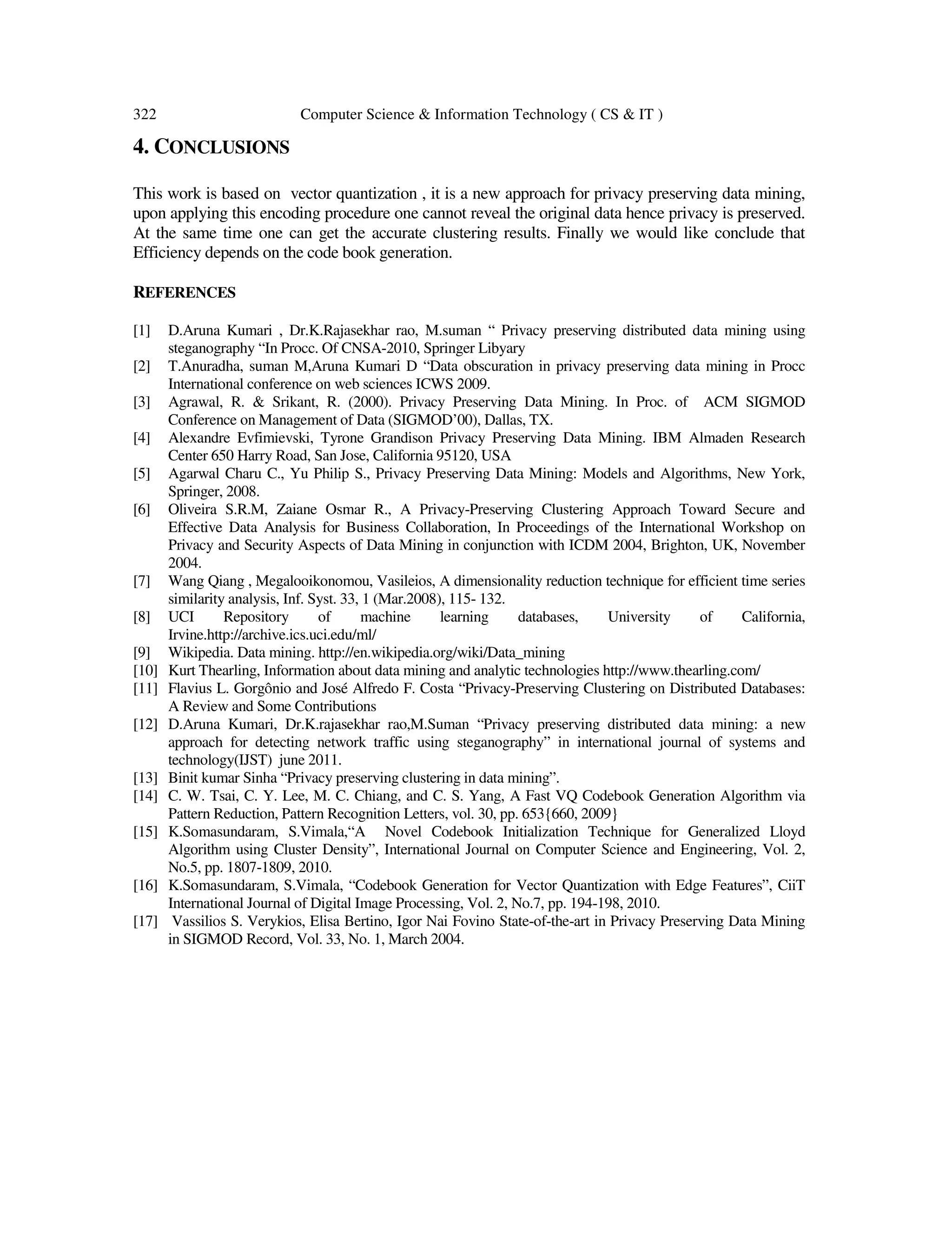 322 Computer Science & Information Technology ( CS & IT ) 4. CONCLUSIONS This work is based on vector quantization , it is a new approach for privacy preserving data mining, upon applying this encoding procedure one cannot reveal the original data hence privacy is preserved. At the same time one can get the accurate clustering results. Finally we would like conclude that Efficiency depends on the code book generation. REFERENCES [1] D.Aruna Kumari , Dr.K.Rajasekhar rao, M.suman “ Privacy preserving distributed data mining using steganography “In Procc. Of CNSA-2010, Springer Libyary [2] T.Anuradha, suman M,Aruna Kumari D “Data obscuration in privacy preserving data mining in Procc International conference on web sciences ICWS 2009. [3] Agrawal, R. & Srikant, R. (2000). Privacy Preserving Data Mining. In Proc. of ACM SIGMOD Conference on Management of Data (SIGMOD’00), Dallas, TX. [4] Alexandre Evfimievski, Tyrone Grandison Privacy Preserving Data Mining. IBM Almaden Research Center 650 Harry Road, San Jose, California 95120, USA [5] Agarwal Charu C., Yu Philip S., Privacy Preserving Data Mining: Models and Algorithms, New York, Springer, 2008. [6] Oliveira S.R.M, Zaiane Osmar R., A Privacy-Preserving Clustering Approach Toward Secure and Effective Data Analysis for Business Collaboration, In Proceedings of the International Workshop on Privacy and Security Aspects of Data Mining in conjunction with ICDM 2004, Brighton, UK, November 2004. [7] Wang Qiang , Megalooikonomou, Vasileios, A dimensionality reduction technique for efficient time series similarity analysis, Inf. Syst. 33, 1 (Mar.2008), 115- 132. [8] UCI Repository of machine learning databases, University of California, Irvine.http://archive.ics.uci.edu/ml/ [9] Wikipedia. Data mining. http://en.wikipedia.org/wiki/Data_mining [10] Kurt Thearling, Information about data mining and analytic technologies http://www.thearling.com/ [11] Flavius L. Gorgônio and José Alfredo F. Costa “Privacy-Preserving Clustering on Distributed Databases: A Review and Some Contributions [12] D.Aruna Kumari, Dr.K.rajasekhar rao,M.Suman “Privacy preserving distributed data mining: a new approach for detecting network traffic using steganography” in international journal of systems and technology(IJST) june 2011. [13] Binit kumar Sinha “Privacy preserving clustering in data mining”. [14] C. W. Tsai, C. Y. Lee, M. C. Chiang, and C. S. Yang, A Fast VQ Codebook Generation Algorithm via Pattern Reduction, Pattern Recognition Letters, vol. 30, pp. 653{660, 2009} [15] K.Somasundaram, S.Vimala,“A Novel Codebook Initialization Technique for Generalized Lloyd Algorithm using Cluster Density”, International Journal on Computer Science and Engineering, Vol. 2, No.5, pp. 1807-1809, 2010. [16] K.Somasundaram, S.Vimala, “Codebook Generation for Vector Quantization with Edge Features”, CiiT International Journal of Digital Image Processing, Vol. 2, No.7, pp. 194-198, 2010. [17] Vassilios S. Verykios, Elisa Bertino, Igor Nai Fovino State-of-the-art in Privacy Preserving Data Mining in SIGMOD Record, Vol. 33, No. 1, March 2004. 