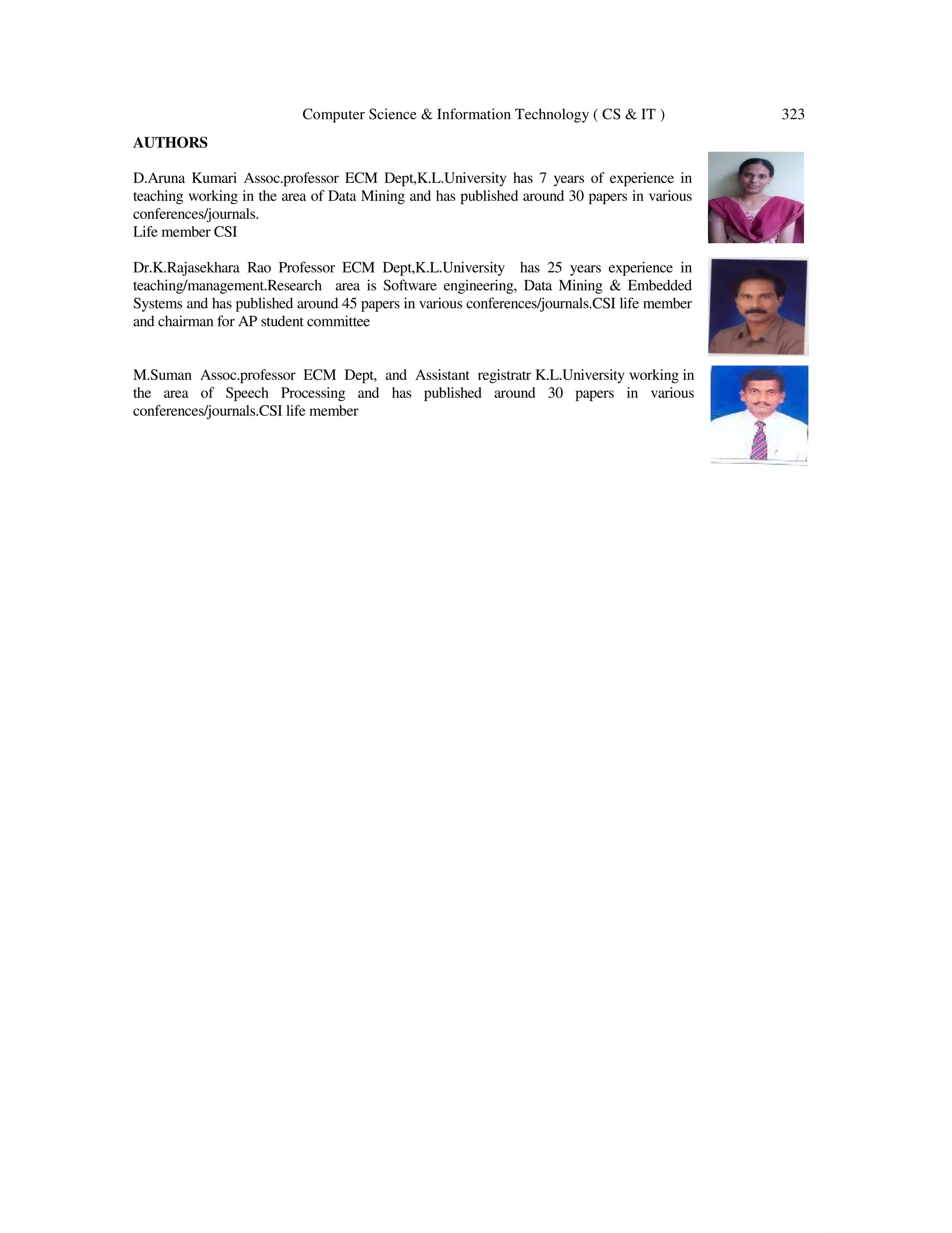Computer Science & Information Technology ( CS & IT ) 323 AUTHORS D.Aruna Kumari Assoc.professor ECM Dept,K.L.University has 7 years of experience in teaching working in the area of Data Mining and has published around 30 papers in various conferences/journals. Life member CSI Dr.K.Rajasekhara Rao Professor ECM Dept,K.L.University has 25 years experience in teaching/management.Research area is Software engineering, Data Mining & Embedded Systems and has published around 45 papers in various conferences/journals.CSI life member and chairman for AP student committee M.Suman Assoc.professor ECM Dept, and Assistant registratr K.L.University working in the area of Speech Processing and has published around 30 papers in various conferences/journals.CSI life member 