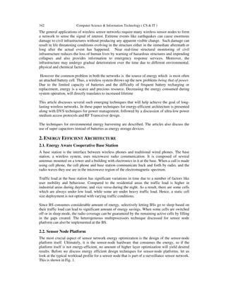 342 Computer Science & Information Technology ( CS & IT )
The general applications of wireless sensor networks require many wireless sensor nodes to form
a network to sense the signal of interest. Extreme events like earthquakes can cause enormous
damage to civil infrastructures without producing any apparent visible change. Such damage can
result in life threatening conditions evolving in the structure either in the immediate aftermath or
long after the actual event has happened. Near real-time structural monitoring of civil
infrastructure reduces the loss of human lives by warning of hazardous structures and impending
collapses and also provides information to emergency response services. Moreover, the
infrastructure may undergo gradual deterioration over the time due to different environmental,
physical and chemical factors.
However the common problem in both the networks is the source of energy which is most often
an attached battery cell. Thus, a wireless system throws up the new problems being that of power.
Due to the limited capacity of batteries and the difficulty of frequent battery recharging or
replacement, energy is a scarce and precious resource. Decreasing the energy consumed during
system operation, will directly translates to increased lifetime
.
This article discusses several such emerging techniques that will help achieve the goal of long-
lasting wireless networks. In these paper techniques for energy-efficient architecture is presented
along with DVS techniques for power management, followed by a discussion of ultra-low power
medium access protocols and RF Transceiver design.
The techniques for environmental energy harvesting are described. The articles also discuss the
use of super capacitors instead of batteries as energy storage devices.
2. ENERGY EFFICIENT ARCHITECTURE
2.1. Energy Aware Cooperative Base Station
A base station is the interface between wireless phones and traditional wired phones. The base
station, a wireless system, uses microwave radio communication. It is composed of several
antennas mounted on a tower and a building with electronics in it at the base. When a call is made
using cell phone, the cell phone and base station communicate back and forth by radio, and the
radio waves they use are in the microwave region of the electromagnetic spectrum.
Traffic load at the base station has significant variations in time due to a number of factors like
user mobility and behaviour. Compared to the residential areas the traffic load is higher in
industrial areas during daytime, and vice versa during the night. As a result, there are some cells
which are always under low load, while some are under heavy traffic load. Hence, a static cell
size deployment is not optimal with varying traffic conditions.
Since BS consumes considerable amount of energy, selectively letting BSs go to sleep based on
their traffic load can lead to significant amount of energy savings. When some cells are switched
off or in sleep mode, the radio coverage can be guaranteed by the remaining active cells by filling
in the gaps created. The heterogeneous multiprocessors technique discussed for sensor node
platform can also be implemented at the BS.
2.2. Sensor Node Platform
The most crucial aspect of sensor network energy optimization is the design of the sensor-node
platform itself. Ultimately, it is the sensor-node hardware that consumes the energy, so if the
platform itself is not energy-efficient, no amount of higher layer optimization will yield desired
results. Before we discuss energy efficient design techniques for sensor-node platforms, let us
look at the typical workload profile for a sensor node that is part of a surveillance sensor network.
This is shown in Fig. 1.
 