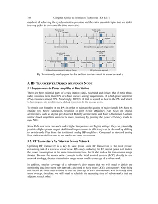 346 Computer Science & Information Technology ( CS & IT )
overhead of achieving the synchronization precision and the extra preamble bytes that are added
to every packet to overcome the time uncertainty.
Fig. 3 commonly used approaches for medium access control in sensor networks
5. RF TRANSCEIVER DESIGN ON SENSOR NODE
5.1. Improvements in Power Amplifier at Base Station
There are three essential parts of a base station: radio, baseband and feeder. Out of these three,
radio consumes more than 80% of a base station’s energy requirement, of which power amplifier
(PA) consumes almost 50%. Shockingly, 80-90% of that is wasted as heat in the PA, and which
in turn requires air-conditioners, adding even more to the energy costs.
To obtain high linearity of the PAs in order to maintain the quality of radio signals, PAs have to
operate well below saturation, resulting in poor power efficiency PAs based on special
architectures such as digital pre-distorted Doherty-architectures and GaN (Aluminium Gallium
nitride) based amplifiers seem to be more promising by pushing the power efficiency levels to
over 50%.
Since GaN structures can work under higher temperature and higher voltage, they can potentially
provide a higher power output. Additional improvements in efficiency can be obtained by shifting
to switch-mode PAs from the traditional analog RF-amplifiers. Compared to standard analog
PAs, switch-mode PAs tend to run cooler and draw less current.
5.2. RF Transceivers for Wireless Sensor Network
Operating RF transceiver is a key to save power since RF transceiver is the most power-
consuming part of a wireless sensor node. Obviously, reducing the RF output power will reduce
the power consumption in the same transmission time, but it also makes the transmission range
shorter. Because the sensor node connects to the local control centres (LCC) directly in our
network topology, shorter transmission range means smaller coverage of a sub-network.
In addition, smaller coverage of a sub-network also means that we will need to divide the
monitoring area into more sub-networks and need to have more LCCs consequently. One thing
that should be taken into account is that the coverage of each sub-network will inevitably have
some overlap; therefore, we will need to schedule the operating time of sub-networks that are
adjacent to each other.
 
