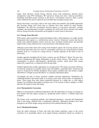 348 Computer Science & Information Technology ( CS & IT )
longer. Such advances include Energy efficient sensor node architecture, dynamic power
management using DVS techniques, RF transceiver design and clever wake-up procedures.
Exploiting renewable energy resources in the device’s environment, however, offers a power
source limited by the device’s physical survival rather than an adjunct energy store.
Energy harvesting’s true legacy dates to the water wheel and windmill, and credible approaches
that scavenge energy from waste heat or vibration have been around for many decades.
Nonetheless, the field has encountered renewed interest as low-power electronics, wireless
standards, and miniaturization conspire to populate the world with sensor networks and mobile
devices. Energy from the environment can be tapped in various forms as discussed.
6.1.1. Energy From Maxwell
With copious radio transmitters scattered throughout today’s urban landscape, we might consider
background radio signals as a mobile-device power reservoir. Electronic systems that harvest
energy from ambient-radiation sources, however, have extremely limited power and generally
require either a large collection area or close proximity to the radiating source.
Although crystal radios derive their energy from broadcast signals, the receiving antenna can be
restrictively large unless the set is close to a transmitter, and access to a good ground is usually
required. Even so, a crystal set’s energy harvest is limited, typically on the order of tens of
microwatts.
Another approach, heralding Nicola Tesla a century ago and William C. Brown 50 years later,
involves broadcasting RF energy deliberately to power remote devices. This practice is now
commonplace in passive radio-frequency identification systems, which derive their energy
inductively, capacitively, or radiatively from the tag reader.
Ambient light presents another opportunity to scavenge power. The energy conversion efficiency
of relatively inexpensive crystalline silicon solar cell modules is generally below 20 percent and
closer to 10 percent for flexible amorphous silicon panels (standard solar cells produce roughly
100 mW/cm2
in bright sun and 100 µW/cm2
in a typically illuminated office).
Accordingly, the lack of strong, consistent sunlight constrains applications. Nonetheless, the
established products that harness light as an energy source span several orders of magnitude in
power. These range from solar homes producing kilowatts on a bright day, to solar battery
chargers for cell phones that purport to produce up to 2 W of power in direct sunlight, to a PDA
that runs off a panel of solar cells lining.
6.1.2. Thermoelectric Conversion
Objects or environments at different temperatures offer the opportunity for energy scavenging via
heat transfer (the heat engine running in a geothermal power station is a familiar large-scale
example).
The Carnot cycle—comprising adiabatic and isothermal operations— provides the fundamental
limit to the energy obtained from a temperature difference. Mechanical products have been
designed to run off the meagre energy they harvest from ambient thermal cycling.
6.1.3. Vibrational Excitation
From the subtle vibrations of floors and walls that nearby machinery causes to the severe
excitation of an automobile chassis or jet engine housing, mechanical stimuli are common in
 