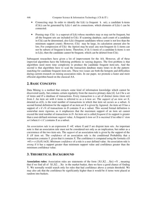 446 Computer Science & Information Technology ( CS & IT )
• Connecting step: In order to identify the L(k) (a frequent k set), a candidate k-items
(C(k)) can be generated by L(k)-1 and its connections, which elements of L(k)-1 can be
connected.
• Pruning step: C(k) is a superset of L(k) whose members may or may not be frequent, but
all the frequent sets are included in C(k). If scanning database, each count of a candidate
in C(k) can be determined, also L(k) (frequent candidates whose count is not less than the
minimum support count). However, C(k) may be large, its calculation amount also be
lots. For compression of C(k) the Apriori may be used: any non-frequent (k-1) items can
not be subsets of frequent k-items. Therefore, if (k-1) items of a candidate k-items is not
in L(k), then the candidate cannot be frequent, which can be deleted from C(k).
Subsequent researchers have given a lot of improvement for the AA. However, all of these
improved algorithms have the following problems in varying degrees. The first problem is that
algorithms need more time complexity to produce the candidate frequent item-sets. And the
second is that algorithms have to scan the transaction database many times to do the pattern-
matching for candidate frequent item-sets. These two issues are both the hotspots and difficulties
during current research on mining association rules. In our paper, we promote a faster and more
efficient algorithm based on the classical AA.
2. BASIC CONCEPTS
Data Mining is a method that extracts some kind of information knowledge which cannot be
discovered easily, but contains certain regularity from the massive primary data [4]. Let I be a set
of items and D a database of transactions. Every transaction is a set of distinct items (item set)
from I. An item set with k items is referred to as a k-item set. The support of an item set X,
denoted as σ(X), is the total number of transactions in which that item set occurs as a subset. A
second formal definition for the support of an item set X is given by Agrawal. An item set X has a
support of s if s% of transactions in D contains X as a subset. This second formal definition is
somewhat more rigorous, as it emphasizes that the maximum support of an item set cannot
exceed the total number of transactions in D. An item set is called frequent if its support is greater
than a user-defined minimum support value. A frequent k-item set X is maximal if no other k’-item
set (where k < k’) contains X as a subset.
An association rule is an expression X ⇒Y, where X and Y are disjoint item sets. An important
note is that an association rule must not be considered not only as an implication, but rather as a
coexistence of the two item sets. The support of an association rule is given by the support of the
X ∪Y item set. The confidence of an association rule is the conditional Probability that a
transaction contains Y, given that it contains X. The confidence is computed using the formula c(X
⇒Y) = σ (X∪Y) /σ(X). Minimum confidence of a rule is a user defined value. An association rule is
strong if it has a support greater than minimum support value and confidence greater than the
minimum confidence value.
3. THEORETICAL BACKGROUND
Association rules: Association rules are statements of the form {X1,X2….Xn}→Y , meaning
that if we find all of X1,X2….Xn in the market basket, then we have a good chance of finding
Y. We normally would search only for rules that had confidence above a certain threshold. We
may also ask that the confidence be significantly higher than it would be if items were placed at
random into baskets.
 