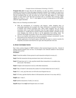 Computer Science & Information Technology ( CS & IT ) 447
Frequent item sets: In many (but not all) situations, we only care about association rules or
causalities involving sets of items that appear frequently in baskets. For example, we cannot run a
good marketing strategy involving items that no one buys anyway. Thus, much data mining starts
with the assumption that we only care about sets of items with high support; i.e., they appear
together in many baskets. We then find association rules or causalities only involving a high-
support set of items i.e., {X1. . .Xn ,Y } must appear in at least a certain percent of the baskets,
called the support threshold.
What is the use of learning association rules?
• With the development of e-commerce and logistics, online shopping plays an
increasingly important role in people's life. Some well-known e-commerce site gets lots
of benefits from mining association rules. These online shopping sites use mining
association rules to get useful information from the huge database, and then set the
commodity in a bundle that the customer intends to purchase together. And there are also
some shopping sites which use them to set the appropriate cross-selling, where the
customer who bought one product will see other related commodities advertised. [5]
• Also we are familiar with Amazon; they use association mining to recommend you the
items based on the current item you are browsing/buying.
• Another application is the Search engines where after you type in a word, it searches for
frequently associated words that the user types after that particular word. [6]
4. OUR CONTRIBUTIONS
Fig.1 shows activity diagram of MFIF method to find maximal frequent item first. Instead of
finding minimal frequent item set first, we developed a new efficient method to find maximal
frequent item set first.
Procedure:
Step1: Count the number of items present in each transaction and put in an array a[ ].
Step2: Find the transactions having maximum items (max) in the array a[ ].
Step3: If Count (max (a[ ]) ) ≥ min_sup then transfer those transactions to an another array
arr[ ][ ],else find subsets.
Step4: Compare each transaction in arr[ ][ ] with other transactions.
Step5: Take a Counter C and increase the counter if we found similar item sets in arr[ ][ ].
Step6: If {C ≥ min_sup} then item set will be the most frequent item set.
Step7: if C<min_sup then find the subsets of all transactions and store it in an array sub[ ][ ].
Step8: max = max-1.
Step9: add the transactions of sub[ ][ ] to arr[ ][ ].
Step10: Repeat from step3 until frequent item set is found.
 