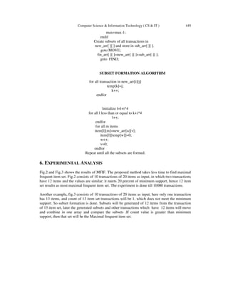 Computer Science & Information Technology ( CS & IT ) 449
max=max-1;
endif
Create subsets of all transactions in
new_arr[ ][ ] and store in sub_arr[ ][ ].
goto MOVE;
fin_arr[ ][ ]=new_arr[ ][ ]+sub_arr[ ][ ];
goto FIND;
SUBSET FORMATION ALGORITHM
for all transaction in new_arr[i][j]
temp[k]=j;
k++;
endfor
Initialize l=l+i*4
for all l less than or equal to k+i*4
l++;
endfor
for all m items
item[l][m]=new_arr[u][v];
item[l][temp[w]]=0;
w++;
v=0;
endfor
Repeat until all the subsets are formed.
6. EXPERIMENTAL ANALYSIS
Fig.2 and Fig.3 shows the results of MFIF. The proposed method takes less time to find maximal
frequent item set. Fig.2 consists of 10 transactions of 20 items as input, in which two transactions
have 12 items and the values are similar; it meets 20 percent of minimum support, hence 12 item
set results as most maximal frequent item set. The experiment is done till 10000 transactions.
Another example, fig.3 consists of 10 transactions of 20 items as input, here only one transaction
has 13 items, and count of 13 item set transactions will be 1, which does not meet the minimum
support. So subset formation is done. Subsets will be generated of 12 items from the transaction
of 13 item set, later the generated subsets and other transactions which have 12 items will move
and combine in one array and compare the subsets .If count value is greater than minimum
support, then that set will be the Maximal frequent item set.
 