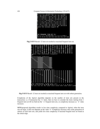450 Computer Science & Information Technology ( CS & IT )
Fig.2 MFIF Result: 12 item set resulted as maximal frequent item set.
Fig.3 MFIF Result: 12 item set resulted as maximal frequent item set with subset generation.
Complexity of the Apriori algorithm depends on the number of item sets present in the
transaction, i.e. if transaction has ‘n’ items, then we have to consider the items starting from 1
frequent item set till we find out the ‘ n’ frequent item sets, so complexity increases as ‘n’ value
increases.
MFIF(proposed algorithm) results in less time complexity compared to Apriori; when the item
sets are large, it does not depends on the value ‘n’. Complexity increases only at the generation of
subsets of each item sets, and yields less time complexity if maximal frequent item set found at
the initial stage.
 