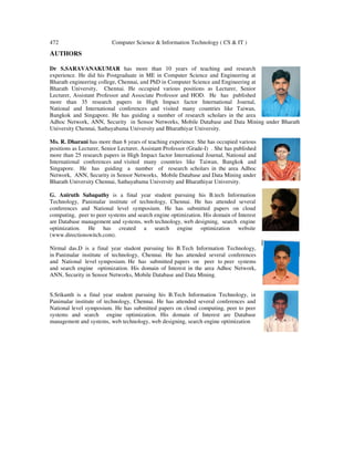 472 Computer Science & Information Technology ( CS & IT )
AUTHORS
Dr S.SARAVANAKUMAR has more than 10 years of teaching and research
experience. He did his Postgraduate in ME in Computer Science and Engineering at
Bharath engineering college, Chennai, and PhD in Computer Science and Engineering at
Bharath University, Chennai. He
Lecturer, Assistant Professor and Associate Professor and HOD. He has published
more than 35 research papers in High Impact factor International Journal,
National and International conferences a
Bangkok and Singapore. He has guiding a number of research scholars in the area
Adhoc Network, ANN, Security in Sensor Networks, Mobile Database and Data Mining under Bharath
University Chennai, Sathayabama Universit
Ms. R. Dharani has more than 8 years of teaching experience. She has occupied various
positions as Lecturer, Senior Lecturer, Assistant Professor (Grade
more than 25 research papers in High Impact fac
International conferences and visited many countries like Taiwan, Bangkok and
Singapore. He has guiding a number of research scholars in the area Adhoc
Network, ANN, Security in Sensor Networks, Mobi
Bharath University Chennai, Sathayabama University and Bharathiyar University.
G. Aniruth Sabapathy is a final year student pursuing his B.tech Information
Technology, Panimalar institute of
conferences and National level
computing, peer to peer systems and s
are Database management and systems,
optimization. He has created a search engine optimization website
(www.directionswitch.com).
Nirmal das.D is a final year student pursuing his B.Tech Information Technology,
in Panimalar institute of technology, Chennai. He has attended several conferences
and National level symposium. He has submitted papers on peer to peer systems
and search engine optimization. His domain of Interest in the area Adhoc Network,
ANN, Security in Sensor Networks, Mobile Database and Data Mining.
S.Srikanth is a final year student pursuing his B.Tech Information Technology, in
Panimalar institute of technology, Chennai. He has attended several conferences and
National level symposium. He has submitted pa
systems and search engine optimization. His domain of Interest are Database
management and systems, web technology, web designing, search engine optimization
Computer Science & Information Technology ( CS & IT )
has more than 10 years of teaching and research
experience. He did his Postgraduate in ME in Computer Science and Engineering at
Bharath engineering college, Chennai, and PhD in Computer Science and Engineering at
Bharath University, Chennai. He occupied various positions as Lecturer, Senior
Lecturer, Assistant Professor and Associate Professor and HOD. He has published
more than 35 research papers in High Impact factor International Journal,
National and International conferences and visited many countries like Taiwan,
Bangkok and Singapore. He has guiding a number of research scholars in the area
Adhoc Network, ANN, Security in Sensor Networks, Mobile Database and Data Mining under Bharath
University Chennai, Sathayabama University and Bharathiyar University.
has more than 8 years of teaching experience. She has occupied various
positions as Lecturer, Senior Lecturer, Assistant Professor (Grade-I) . She has published
more than 25 research papers in High Impact factor International Journal, National and
International conferences and visited many countries like Taiwan, Bangkok and
Singapore. He has guiding a number of research scholars in the area Adhoc
Network, ANN, Security in Sensor Networks, Mobile Database and Data Mining under
Bharath University Chennai, Sathayabama University and Bharathiyar University.
final year student pursuing his B.tech Information
Panimalar institute of technology, Chennai. He has attended several
National level symposium. He has submitted papers on cloud
peer to peer systems and search engine optimization. His domain of Interest
are Database management and systems, web technology, web designing, search engine
created a search engine optimization website
Nirmal das.D is a final year student pursuing his B.Tech Information Technology,
hnology, Chennai. He has attended several conferences
and National level symposium. He has submitted papers on peer to peer systems
and search engine optimization. His domain of Interest in the area Adhoc Network,
etworks, Mobile Database and Data Mining.
S.Srikanth is a final year student pursuing his B.Tech Information Technology, in
Panimalar institute of technology, Chennai. He has attended several conferences and
National level symposium. He has submitted papers on cloud computing, peer to peer
systems and search engine optimization. His domain of Interest are Database
management and systems, web technology, web designing, search engine optimization
Adhoc Network, ANN, Security in Sensor Networks, Mobile Database and Data Mining under Bharath
 