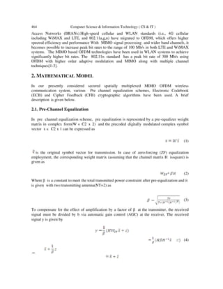 464 Computer Science & Information Technology ( CS & IT )
Access Networks (BRANs).Hi
including WiMAX and LTE, a
spectral efficiency and performa
becomes possible to increase pe
systems. The MIMO based OF
significantly higher bit rates. The
OFDM with higher order ada
techniques[1-3].
2. MATHEMATICAL MODEL
In our presently considered
communication system, various
(ECB) and Cipher Feedback
description is given below.
2.1. Pre-Channel Equalizati
In pre channel equalization sch
matrix in complex form(W ∈ C2
vector x ∈ C2 x 1 can be expre
is the original symbol vector for transmission. In case of
employment, the corresponding weight matrix (assuming that the channel
given as
Where β is a constant to meet the
is given with two transmitting a
To compensate for the effect of
signal must be divided by b vi
signal y is given by
Computer Science & Information Technology ( CS & IT )
igh-speed cellular and WLAN standards (i.e.,
and 802.11a,g,n) have migrated to OFDM, which
ance With MIMO signal processing and wider band
eak bit rates to the range of 100 Mb/s in both LTE
FDM technologies have been used in WLAN system
The 802.11n standard has a peak bit rate of 300
aptive modulation and MIMO along with mult
ODEL
d secured spatially multiplexed MIMO OFD
ous Pre channel equalization schemes, Electroni
(CFB) cryptographic algorithms have been use
ion
heme, pre equalization is represented by a pre-equ
C2 x 2) and the precoded digitally modulated comp
ressed as
tor for transmission. In case of zero-forcing (ZF) equalization
employment, the corresponding weight matrix (assuming that the channel matrix H issquare) is
he total transmitted power constraint after pre-equali
antenna(NT=2) as
of amplification by a factor of β at the transmitter,
ia automatic gain control (AGC) at the receiver, The
., 4G cellular
offers higher
nd channels, it
and WiMAX
ms to achieve
00 Mb/s using
tiple channel
DM wireless
ic Codebook
sed. A brief
ualizer weight
omplex symbol
(1)
forcing (ZF) equalization
matrix H issquare) is
(2)
lization and it
(3)
, the received
The received
(4)
 