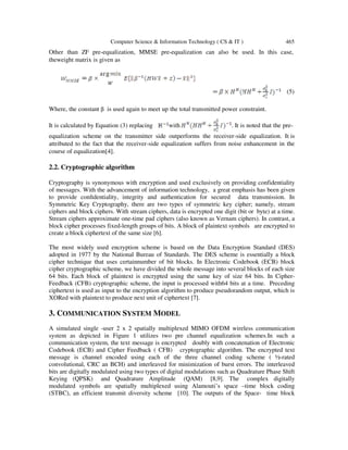 Computer Science & Information Technology ( CS & IT )
Other than ZF pre-equalization,
theweight matrix is given as
Where, the constant β is used ag
It is calculated by Equation (3) r
equalization scheme on the tra
attributed to the fact that the rece
course of equalization[4].
2.2. Cryptographic algorithm
Cryptography is synonymous with encryption and used exclusively on providing confidentiality
of messages. With the advancement of information technology, a great emphasis has been gi
to provide conﬁdentiality, integrity and
Symmetric Key Cryptography, there are two types of symmetric key cipher; namely, stream
ciphers and block ciphers. With stream ciphers, data is encrypted one digit (bit or byte) at a time.
Stream ciphers approximate one
block cipher processes fixed-length groups of bits. A block of plaintext symbols are encrypted to
create a block ciphertext of the same size [6].
The most widely used encryption scheme is based on the Data E
adopted in 1977 by the National Bureau of Standards. The DES scheme is essentially a block
cipher technique that uses certainnumber of bit blocks. In Electronic Codebook (ECB) block
cipher cryptographic scheme, we have divided the
64 bits. Each block of plaintext is encrypted using the same key of size 64 bits. In Cipher
Feedback (CFB) cryptographic scheme, the input is processed with64 bits at a time. Preceding
ciphertext is used as input to the encryption algorithm to produce pseudorandom output, which is
XORed with plaintext to produce next unit of ciphertext [7].
3. COMMUNICATION SYSTEM
A simulated single -user 2 x 2 spatially multiplexed MIMO OFDM wireless communication
system as depicted in Figure 1 utilizes two pre channel equalization schemes.In such a
communication system, the text message is encrypted doubly with concatenation of
Codebook (ECB) and Cipher Feedback ( CFB) cryptographic algorithm. The encrypted text
message is channel encoded using each of the three channel coding scheme ( ½
convolutional, CRC an BCH) and interleaved for minimization o
bits are digitally modulated using two types of digital modulations such as Quadrature Phase Shift
Keying (QPSK) and Quadrature Amplitude (QAM) [8,9]. The complex digitally
modulated symbols are spatially m
(STBC), an efficient transmit diversity scheme [10]. The outputs of
Computer Science & Information Technology ( CS & IT )
on, MMSE pre-equalization can also be used. I
gain to meet up the total transmitted power constrain
replacing with . It is noted
ansmitter side outperforms the receiver-side equa
eceiver-side equalization suffers from noise enhanc
2.2. Cryptographic algorithm
synonymous with encryption and used exclusively on providing confidentiality
of messages. With the advancement of information technology, a great emphasis has been gi
ﬁdentiality, integrity and authentication for secured data transmission. In
Symmetric Key Cryptography, there are two types of symmetric key cipher; namely, stream
ciphers and block ciphers. With stream ciphers, data is encrypted one digit (bit or byte) at a time.
Stream ciphers approximate one-time pad ciphers (also known as Vernam ciphers). In contrast, a
length groups of bits. A block of plaintext symbols are encrypted to
create a block ciphertext of the same size [6].
The most widely used encryption scheme is based on the Data Encryption Standard (DES)
adopted in 1977 by the National Bureau of Standards. The DES scheme is essentially a block
cipher technique that uses certainnumber of bit blocks. In Electronic Codebook (ECB) block
cipher cryptographic scheme, we have divided the whole message into several blocks of each size
64 bits. Each block of plaintext is encrypted using the same key of size 64 bits. In Cipher
Feedback (CFB) cryptographic scheme, the input is processed with64 bits at a time. Preceding
input to the encryption algorithm to produce pseudorandom output, which is
XORed with plaintext to produce next unit of ciphertext [7].
YSTEM MODEL
user 2 x 2 spatially multiplexed MIMO OFDM wireless communication
system as depicted in Figure 1 utilizes two pre channel equalization schemes.In such a
communication system, the text message is encrypted doubly with concatenation of
Codebook (ECB) and Cipher Feedback ( CFB) cryptographic algorithm. The encrypted text
message is channel encoded using each of the three channel coding scheme ( ½
convolutional, CRC an BCH) and interleaved for minimization of burst errors. The interleaved
bits are digitally modulated using two types of digital modulations such as Quadrature Phase Shift
Keying (QPSK) and Quadrature Amplitude (QAM) [8,9]. The complex digitally
modulated symbols are spatially multiplexed using Alamouti’s space –time block coding
it diversity scheme [10]. The outputs of the Space-
465
In this case,
(5)
nt.
d that the pre-
alization. It is
cement in the
synonymous with encryption and used exclusively on providing confidentiality
of messages. With the advancement of information technology, a great emphasis has been given
transmission. In
Symmetric Key Cryptography, there are two types of symmetric key cipher; namely, stream
ciphers and block ciphers. With stream ciphers, data is encrypted one digit (bit or byte) at a time.
also known as Vernam ciphers). In contrast, a
length groups of bits. A block of plaintext symbols are encrypted to
ncryption Standard (DES)
adopted in 1977 by the National Bureau of Standards. The DES scheme is essentially a block
cipher technique that uses certainnumber of bit blocks. In Electronic Codebook (ECB) block
whole message into several blocks of each size
64 bits. Each block of plaintext is encrypted using the same key of size 64 bits. In Cipher-
Feedback (CFB) cryptographic scheme, the input is processed with64 bits at a time. Preceding
input to the encryption algorithm to produce pseudorandom output, which is
user 2 x 2 spatially multiplexed MIMO OFDM wireless communication
system as depicted in Figure 1 utilizes two pre channel equalization schemes.In such a
communication system, the text message is encrypted doubly with concatenation of Electronic
Codebook (ECB) and Cipher Feedback ( CFB) cryptographic algorithm. The encrypted text
message is channel encoded using each of the three channel coding scheme ( ½-rated
f burst errors. The interleaved
bits are digitally modulated using two types of digital modulations such as Quadrature Phase Shift
Keying (QPSK) and Quadrature Amplitude (QAM) [8,9]. The complex digitally
time block coding
- time block
 