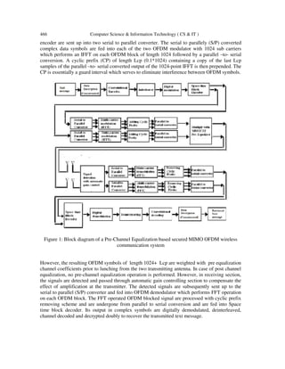 466 Computer Science & Information Technology ( CS & IT )
encoder are sent up into two serial to parallel converter. The serial to parallely (S/P) converted
complex data symbols are fed into each of the two OFDM modulator with 1024 sub carriers
which performs an IFFT on each OFDM block of length 1024 followed by a parallel –to- serial
conversion. A cyclic prefix (CP) of length Lcp (0.1*1024) containing a copy of the last Lcp
samples of the parallel –to- serial converted output of the 1024-point IFFT is then prepended. The
CP is essentially a guard interval which serves to eliminate interference between OFDM symbols.
Figure 1: Block diagram of a Pre-Channel Equalization based secured MIMO OFDM wireless
communication system
However, the resulting OFDM symbols of length 1024+ Lcp are weighted with pre equalization
channel coefficients prior to lunching from the two transmitting antenna. In case of post channel
equalization, no pre-channel equalization operation is performed. However, in receiving section,
the signals are detected and passed through automatic gain controlling section to compensate the
effect of amplification at the transmitter. The detected signals are subsequently sent up to the
serial to parallel (S/P) converter and fed into OFDM demodulator which performs FFT operation
on each OFDM block. The FFT operated OFDM blocked signal are processed with cyclic prefix
removing scheme and are undergone from parallel to serial conversion and are fed into Space
time block decoder. Its output in complex symbols are digitally demodulated, deinterleaved,
channel decoded and decrypted doubly to recover the transmitted text message.
 