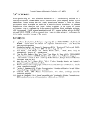 Computer Science & Information Technology ( CS & IT ) 471
5. CONCLUSIONS
In our present study, we have studied the performance of a Convolutionally encoded 2 x 2
spatially multiplexed MIMO-OFDM wireless communication system adopting various digital
modulations, channel coding and Pre channel Equalization schemes. A range of system
performance results highlights the impact of a simplified digital modulation, Pre channel
Equalization (signal detection) and channel coding techniques. In the context of system
performance, it can be concluded that the implementation of QAM digital modulation technique
with implemented Pre-ZF channel equalization and BCH channel coding schemes in FEC
encoded MIMO-OFDM wireless communication system provides satisfactory performance in
retrieving the transmitted message of the sender.
REFERENCES
[1] LajosHanzo, YosefAkhtman, Li Wang and Ming Jiang, (2011), " MIMO-OFDM for LTE, Wi-Fi and
WiMAX , Coherent versus Non-coherent and Cooperative Turbo-transceivers", John Wiley and
Sons, Ltd, United Kingdom.
[2] DipankarRaychaudhuri and Narayan B. Mandayam ,(2012), " Frontiers of Wireless and Mobile
Communications" , Proceedings of the IEEE vol. 100, no. 4, pp. 828-840.
[3] Alain Sibille, Claude Oestges and Alberto Zanella, (2011), "MIMO From Theory to
Implementation" , Elsevier Inc., United Kingdom
[4] Yong Soo Cho, Jaekwon Kim, Won Young Yang, Chung G. Kang, (2010), "MIMO-OFDM
Wireless Communications with MATLAB", John Wiley and Sons (Asia) Pte Limited, Singapore.
[5] Lin BaiandJinho Choi(2012), "Low Complexity MIMO Detection", Springer Science and Business
Media, LLC ,New York, USA
[6] Alan Holt and Chi-Yu Huang (2010), "802.11 Wireless Networks Security and Analysis",
Springer-Verlag London Limited, New York.
[7] William Stallings(2005),"Cryptography and Network Security Principles and Practices", Fourth
Edition, Prentice Hall Publisher.
[8] Theodore S Rappaport(2001) Wireless Communications: Principles and Practice, Second Edition,
Prentice Hall, Upper Saddle River, New Jersey, USA
[9] Goldsmith, Andrea, 2005 :Wireless Communications, First Edition, Cambridge University
Press,United Kingdom
[10] Siavash M. Alamouti (1998), A Simple Transmit Diversity Technique For Wireless Communications,
IEEE Journal on Select areas in Communications, vol.16, no.8, pp.1451-1458
 