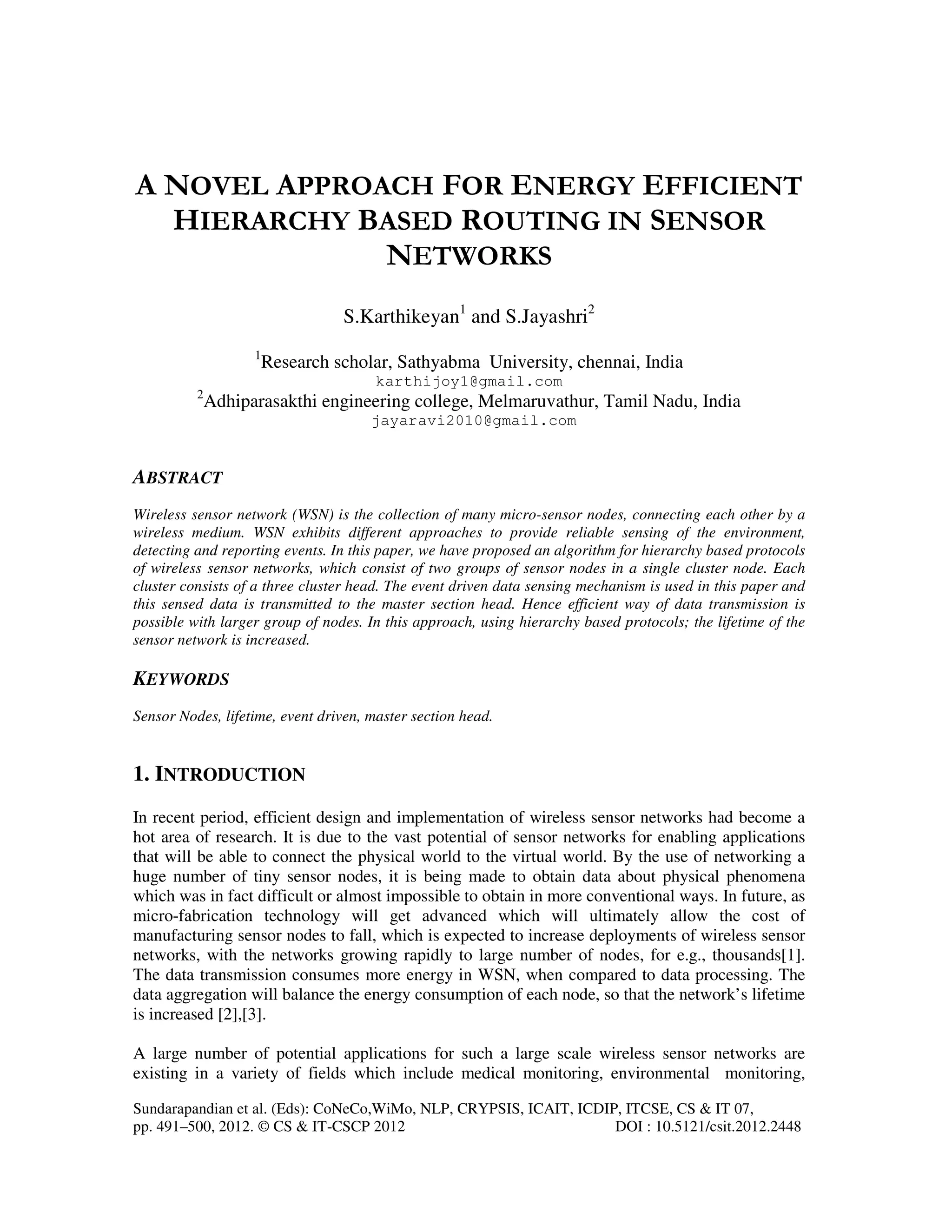 Sundarapandian et al. (Eds): CoNeCo,WiMo, NLP, CRYPSIS, ICAIT, ICDIP, ITCSE, CS & IT 07, pp. 491–500, 2012. © CS & IT-CSCP 2012 DOI : 10.5121/csit.2012.2448 A NOVEL APPROACH FOR ENERGY EFFICIENT HIERARCHY BASED ROUTING IN SENSOR NETWORKS S.Karthikeyan1 and S.Jayashri2 1 Research scholar, Sathyabma University, chennai, India karthijoy1@gmail.com 2 Adhiparasakthi engineering college, Melmaruvathur, Tamil Nadu, India jayaravi2010@gmail.com ABSTRACT Wireless sensor network (WSN) is the collection of many micro-sensor nodes, connecting each other by a wireless medium. WSN exhibits different approaches to provide reliable sensing of the environment, detecting and reporting events. In this paper, we have proposed an algorithm for hierarchy based protocols of wireless sensor networks, which consist of two groups of sensor nodes in a single cluster node. Each cluster consists of a three cluster head. The event driven data sensing mechanism is used in this paper and this sensed data is transmitted to the master section head. Hence efficient way of data transmission is possible with larger group of nodes. In this approach, using hierarchy based protocols; the lifetime of the sensor network is increased. KEYWORDS Sensor Nodes, lifetime, event driven, master section head. 1. INTRODUCTION In recent period, efficient design and implementation of wireless sensor networks had become a hot area of research. It is due to the vast potential of sensor networks for enabling applications that will be able to connect the physical world to the virtual world. By the use of networking a huge number of tiny sensor nodes, it is being made to obtain data about physical phenomena which was in fact difficult or almost impossible to obtain in more conventional ways. In future, as micro-fabrication technology will get advanced which will ultimately allow the cost of manufacturing sensor nodes to fall, which is expected to increase deployments of wireless sensor networks, with the networks growing rapidly to large number of nodes, for e.g., thousands[1]. The data transmission consumes more energy in WSN, when compared to data processing. The data aggregation will balance the energy consumption of each node, so that the network’s lifetime is increased [2],[3]. A large number of potential applications for such a large scale wireless sensor networks are existing in a variety of fields which include medical monitoring, environmental monitoring, 