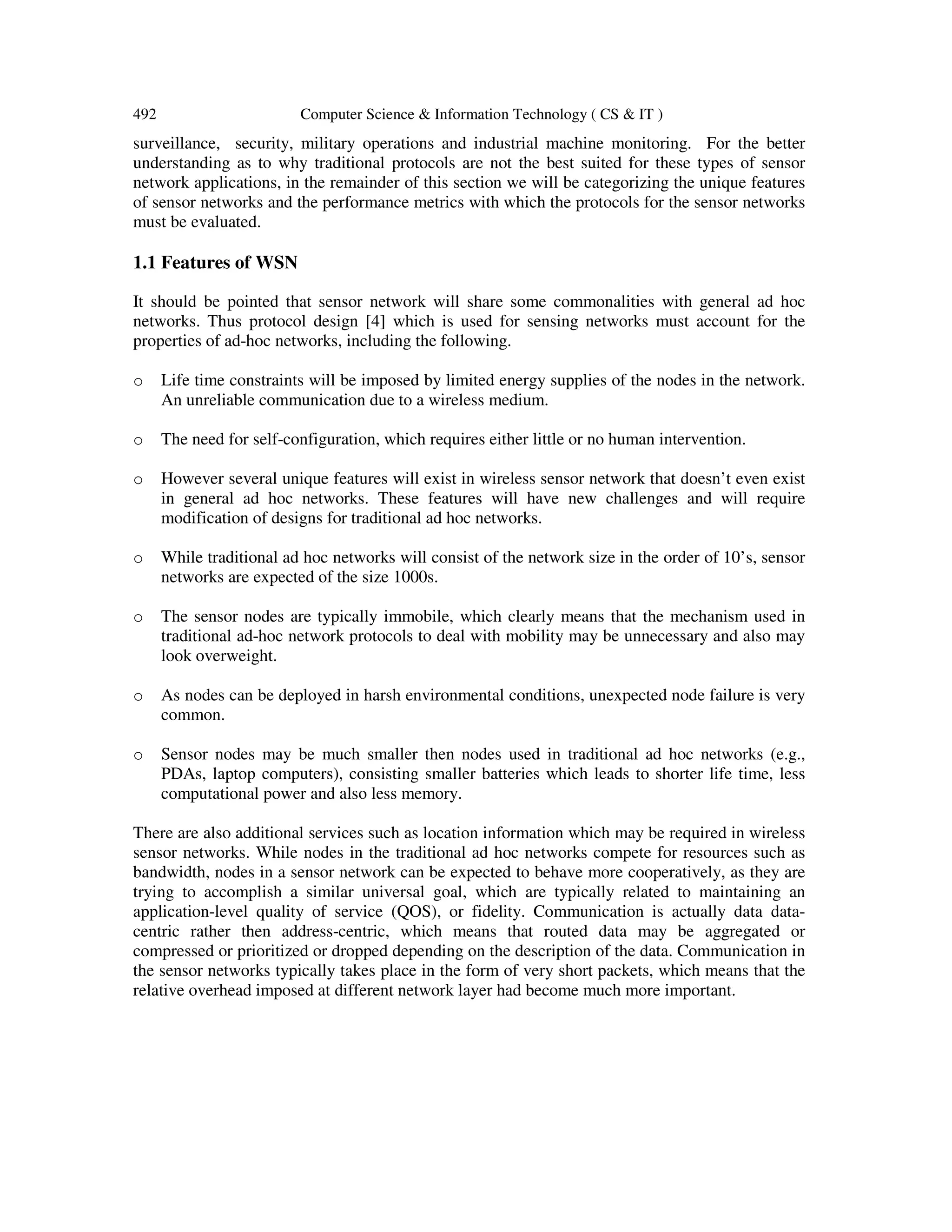 492 Computer Science & Information Technology ( CS & IT ) surveillance, security, military operations and industrial machine monitoring. For the better understanding as to why traditional protocols are not the best suited for these types of sensor network applications, in the remainder of this section we will be categorizing the unique features of sensor networks and the performance metrics with which the protocols for the sensor networks must be evaluated. 1.1 Features of WSN It should be pointed that sensor network will share some commonalities with general ad hoc networks. Thus protocol design [4] which is used for sensing networks must account for the properties of ad-hoc networks, including the following. o Life time constraints will be imposed by limited energy supplies of the nodes in the network. An unreliable communication due to a wireless medium. o The need for self-configuration, which requires either little or no human intervention. o However several unique features will exist in wireless sensor network that doesn’t even exist in general ad hoc networks. These features will have new challenges and will require modification of designs for traditional ad hoc networks. o While traditional ad hoc networks will consist of the network size in the order of 10’s, sensor networks are expected of the size 1000s. o The sensor nodes are typically immobile, which clearly means that the mechanism used in traditional ad-hoc network protocols to deal with mobility may be unnecessary and also may look overweight. o As nodes can be deployed in harsh environmental conditions, unexpected node failure is very common. o Sensor nodes may be much smaller then nodes used in traditional ad hoc networks (e.g., PDAs, laptop computers), consisting smaller batteries which leads to shorter life time, less computational power and also less memory. There are also additional services such as location information which may be required in wireless sensor networks. While nodes in the traditional ad hoc networks compete for resources such as bandwidth, nodes in a sensor network can be expected to behave more cooperatively, as they are trying to accomplish a similar universal goal, which are typically related to maintaining an application-level quality of service (QOS), or fidelity. Communication is actually data data- centric rather then address-centric, which means that routed data may be aggregated or compressed or prioritized or dropped depending on the description of the data. Communication in the sensor networks typically takes place in the form of very short packets, which means that the relative overhead imposed at different network layer had become much more important. 
