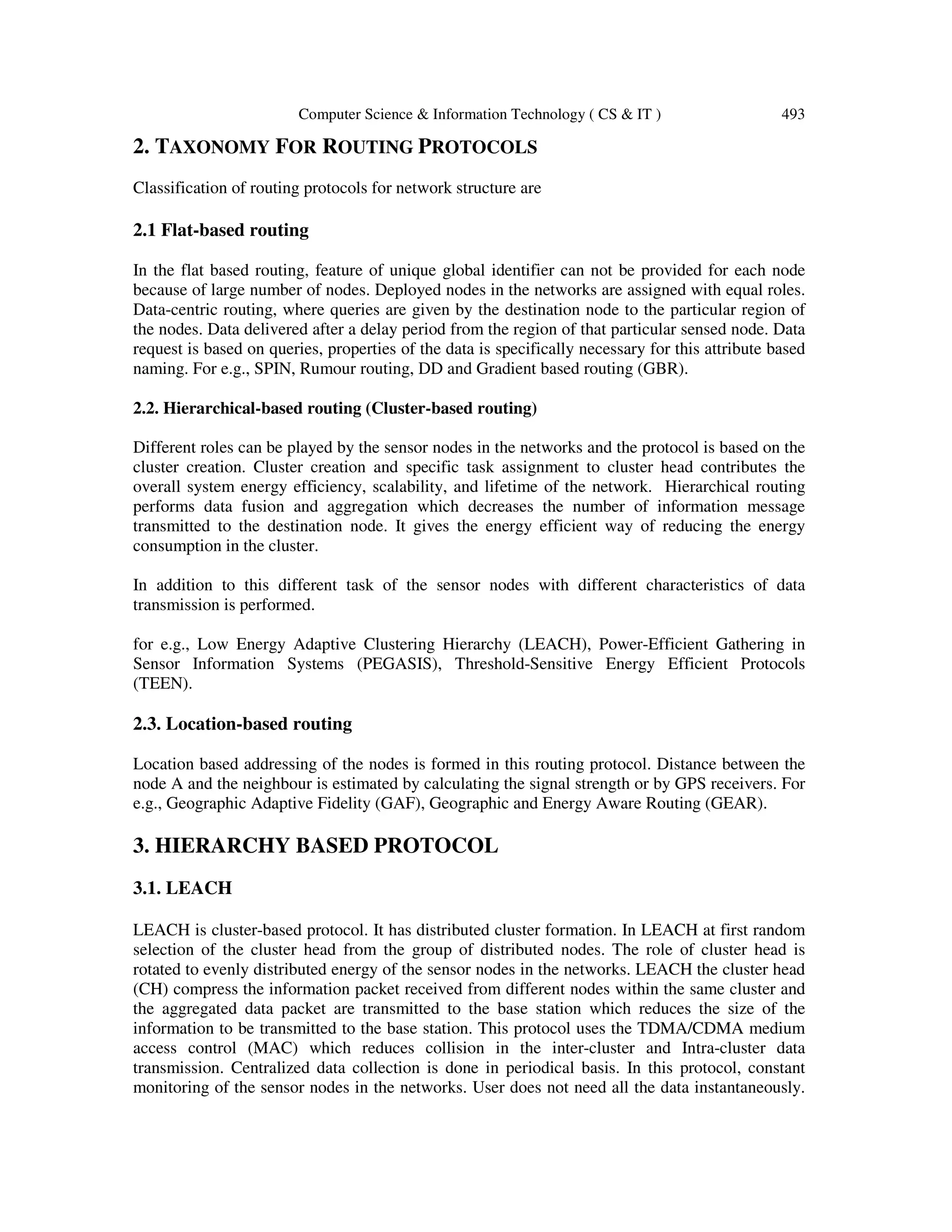Computer Science & Information Technology ( CS & IT ) 493 2. TAXONOMY FOR ROUTING PROTOCOLS Classification of routing protocols for network structure are 2.1 Flat-based routing In the flat based routing, feature of unique global identifier can not be provided for each node because of large number of nodes. Deployed nodes in the networks are assigned with equal roles. Data-centric routing, where queries are given by the destination node to the particular region of the nodes. Data delivered after a delay period from the region of that particular sensed node. Data request is based on queries, properties of the data is specifically necessary for this attribute based naming. For e.g., SPIN, Rumour routing, DD and Gradient based routing (GBR). 2.2. Hierarchical-based routing (Cluster-based routing) Different roles can be played by the sensor nodes in the networks and the protocol is based on the cluster creation. Cluster creation and specific task assignment to cluster head contributes the overall system energy efficiency, scalability, and lifetime of the network. Hierarchical routing performs data fusion and aggregation which decreases the number of information message transmitted to the destination node. It gives the energy efficient way of reducing the energy consumption in the cluster. In addition to this different task of the sensor nodes with different characteristics of data transmission is performed. for e.g., Low Energy Adaptive Clustering Hierarchy (LEACH), Power-Efficient Gathering in Sensor Information Systems (PEGASIS), Threshold-Sensitive Energy Efficient Protocols (TEEN). 2.3. Location-based routing Location based addressing of the nodes is formed in this routing protocol. Distance between the node A and the neighbour is estimated by calculating the signal strength or by GPS receivers. For e.g., Geographic Adaptive Fidelity (GAF), Geographic and Energy Aware Routing (GEAR). 3. HIERARCHY BASED PROTOCOL 3.1. LEACH LEACH is cluster-based protocol. It has distributed cluster formation. In LEACH at first random selection of the cluster head from the group of distributed nodes. The role of cluster head is rotated to evenly distributed energy of the sensor nodes in the networks. LEACH the cluster head (CH) compress the information packet received from different nodes within the same cluster and the aggregated data packet are transmitted to the base station which reduces the size of the information to be transmitted to the base station. This protocol uses the TDMA/CDMA medium access control (MAC) which reduces collision in the inter-cluster and Intra-cluster data transmission. Centralized data collection is done in periodical basis. In this protocol, constant monitoring of the sensor nodes in the networks. User does not need all the data instantaneously. 