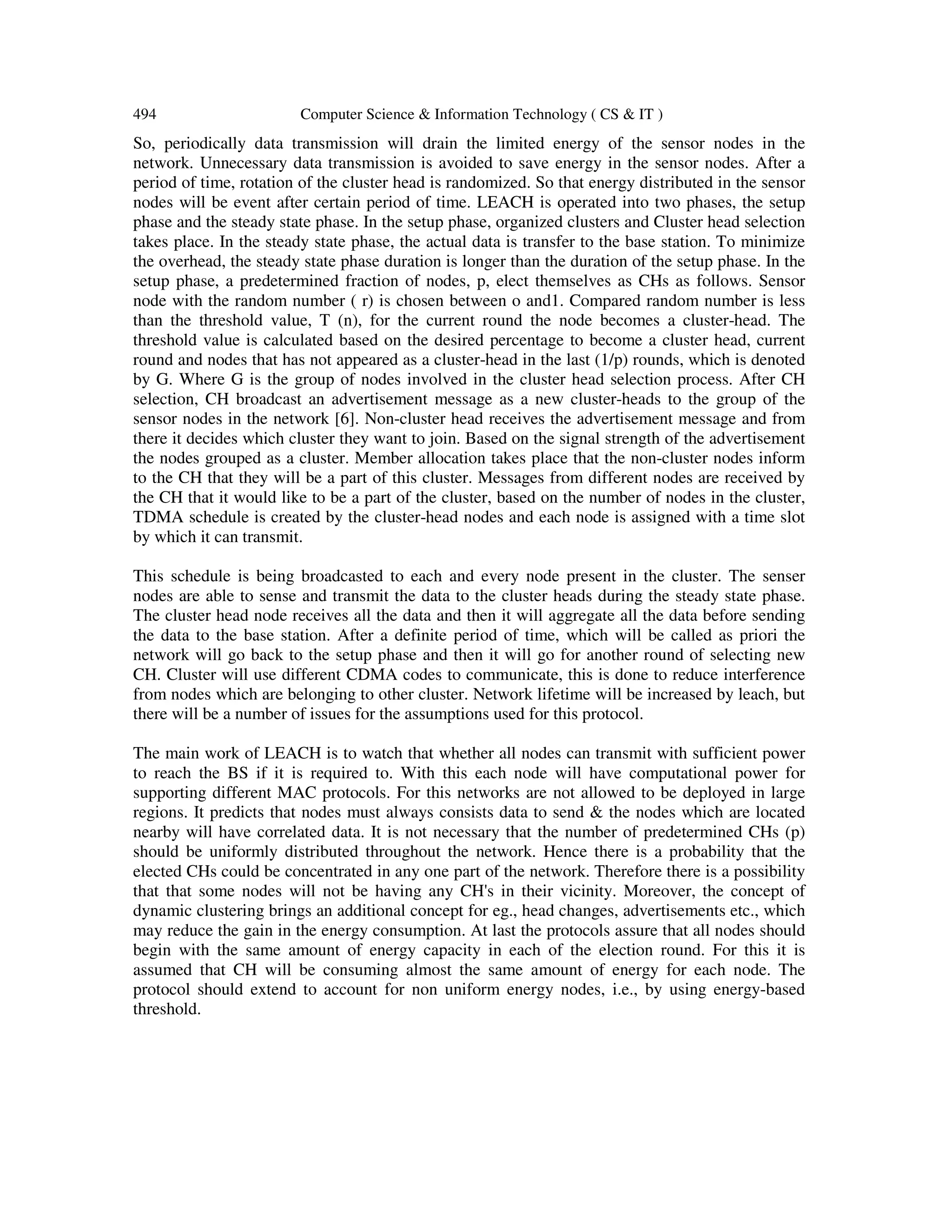 494 Computer Science & Information Technology ( CS & IT ) So, periodically data transmission will drain the limited energy of the sensor nodes in the network. Unnecessary data transmission is avoided to save energy in the sensor nodes. After a period of time, rotation of the cluster head is randomized. So that energy distributed in the sensor nodes will be event after certain period of time. LEACH is operated into two phases, the setup phase and the steady state phase. In the setup phase, organized clusters and Cluster head selection takes place. In the steady state phase, the actual data is transfer to the base station. To minimize the overhead, the steady state phase duration is longer than the duration of the setup phase. In the setup phase, a predetermined fraction of nodes, p, elect themselves as CHs as follows. Sensor node with the random number ( r) is chosen between o and1. Compared random number is less than the threshold value, T (n), for the current round the node becomes a cluster-head. The threshold value is calculated based on the desired percentage to become a cluster head, current round and nodes that has not appeared as a cluster-head in the last (1/p) rounds, which is denoted by G. Where G is the group of nodes involved in the cluster head selection process. After CH selection, CH broadcast an advertisement message as a new cluster-heads to the group of the sensor nodes in the network [6]. Non-cluster head receives the advertisement message and from there it decides which cluster they want to join. Based on the signal strength of the advertisement the nodes grouped as a cluster. Member allocation takes place that the non-cluster nodes inform to the CH that they will be a part of this cluster. Messages from different nodes are received by the CH that it would like to be a part of the cluster, based on the number of nodes in the cluster, TDMA schedule is created by the cluster-head nodes and each node is assigned with a time slot by which it can transmit. This schedule is being broadcasted to each and every node present in the cluster. The senser nodes are able to sense and transmit the data to the cluster heads during the steady state phase. The cluster head node receives all the data and then it will aggregate all the data before sending the data to the base station. After a definite period of time, which will be called as priori the network will go back to the setup phase and then it will go for another round of selecting new CH. Cluster will use different CDMA codes to communicate, this is done to reduce interference from nodes which are belonging to other cluster. Network lifetime will be increased by leach, but there will be a number of issues for the assumptions used for this protocol. The main work of LEACH is to watch that whether all nodes can transmit with sufficient power to reach the BS if it is required to. With this each node will have computational power for supporting different MAC protocols. For this networks are not allowed to be deployed in large regions. It predicts that nodes must always consists data to send & the nodes which are located nearby will have correlated data. It is not necessary that the number of predetermined CHs (p) should be uniformly distributed throughout the network. Hence there is a probability that the elected CHs could be concentrated in any one part of the network. Therefore there is a possibility that that some nodes will not be having any CH's in their vicinity. Moreover, the concept of dynamic clustering brings an additional concept for eg., head changes, advertisements etc., which may reduce the gain in the energy consumption. At last the protocols assure that all nodes should begin with the same amount of energy capacity in each of the election round. For this it is assumed that CH will be consuming almost the same amount of energy for each node. The protocol should extend to account for non uniform energy nodes, i.e., by using energy-based threshold. 