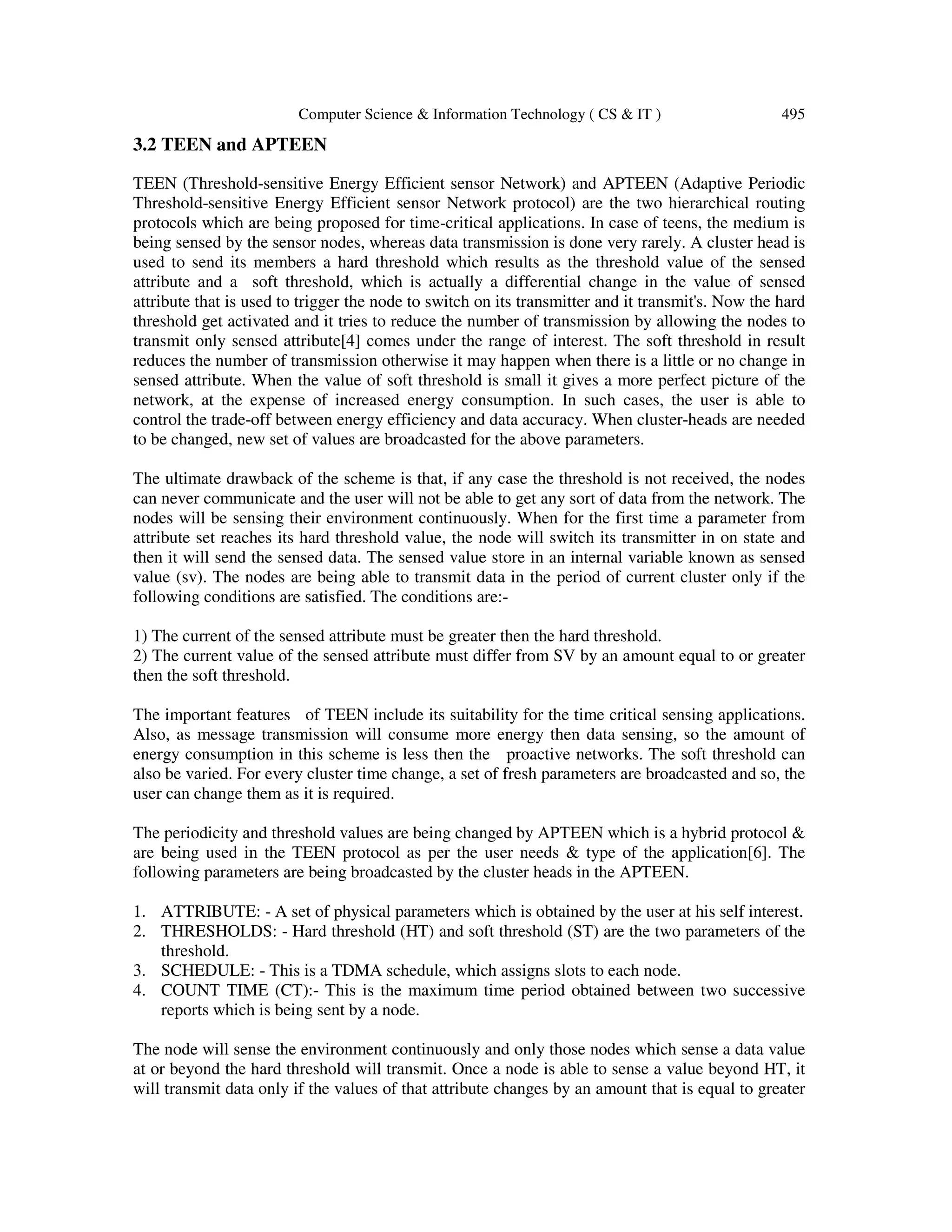 Computer Science & Information Technology ( CS & IT ) 495 3.2 TEEN and APTEEN TEEN (Threshold-sensitive Energy Efficient sensor Network) and APTEEN (Adaptive Periodic Threshold-sensitive Energy Efficient sensor Network protocol) are the two hierarchical routing protocols which are being proposed for time-critical applications. In case of teens, the medium is being sensed by the sensor nodes, whereas data transmission is done very rarely. A cluster head is used to send its members a hard threshold which results as the threshold value of the sensed attribute and a soft threshold, which is actually a differential change in the value of sensed attribute that is used to trigger the node to switch on its transmitter and it transmit's. Now the hard threshold get activated and it tries to reduce the number of transmission by allowing the nodes to transmit only sensed attribute[4] comes under the range of interest. The soft threshold in result reduces the number of transmission otherwise it may happen when there is a little or no change in sensed attribute. When the value of soft threshold is small it gives a more perfect picture of the network, at the expense of increased energy consumption. In such cases, the user is able to control the trade-off between energy efficiency and data accuracy. When cluster-heads are needed to be changed, new set of values are broadcasted for the above parameters. The ultimate drawback of the scheme is that, if any case the threshold is not received, the nodes can never communicate and the user will not be able to get any sort of data from the network. The nodes will be sensing their environment continuously. When for the first time a parameter from attribute set reaches its hard threshold value, the node will switch its transmitter in on state and then it will send the sensed data. The sensed value store in an internal variable known as sensed value (sv). The nodes are being able to transmit data in the period of current cluster only if the following conditions are satisfied. The conditions are:- 1) The current of the sensed attribute must be greater then the hard threshold. 2) The current value of the sensed attribute must differ from SV by an amount equal to or greater then the soft threshold. The important features of TEEN include its suitability for the time critical sensing applications. Also, as message transmission will consume more energy then data sensing, so the amount of energy consumption in this scheme is less then the proactive networks. The soft threshold can also be varied. For every cluster time change, a set of fresh parameters are broadcasted and so, the user can change them as it is required. The periodicity and threshold values are being changed by APTEEN which is a hybrid protocol & are being used in the TEEN protocol as per the user needs & type of the application[6]. The following parameters are being broadcasted by the cluster heads in the APTEEN. 1. ATTRIBUTE: - A set of physical parameters which is obtained by the user at his self interest. 2. THRESHOLDS: - Hard threshold (HT) and soft threshold (ST) are the two parameters of the threshold. 3. SCHEDULE: - This is a TDMA schedule, which assigns slots to each node. 4. COUNT TIME (CT):- This is the maximum time period obtained between two successive reports which is being sent by a node. The node will sense the environment continuously and only those nodes which sense a data value at or beyond the hard threshold will transmit. Once a node is able to sense a value beyond HT, it will transmit data only if the values of that attribute changes by an amount that is equal to greater 