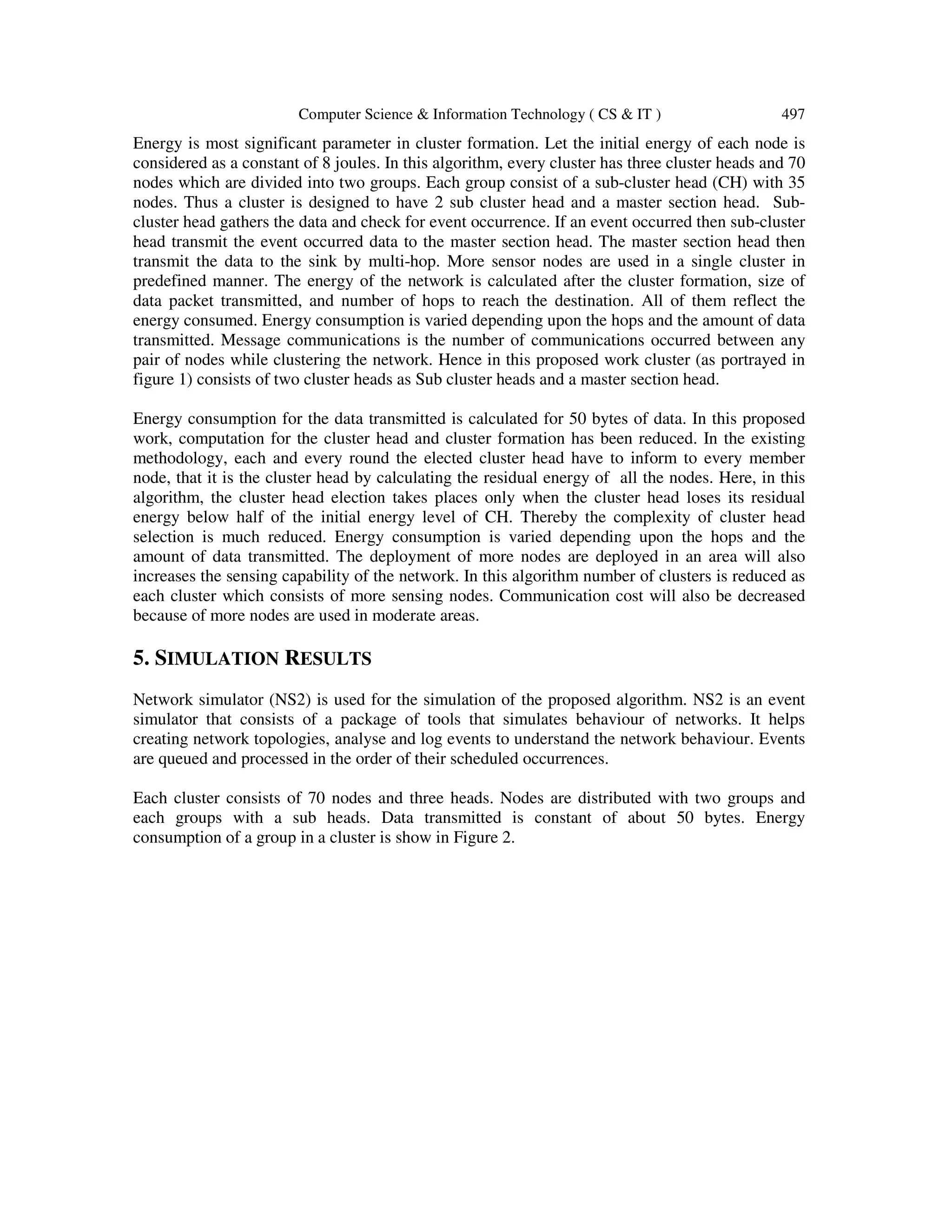 Computer Science & Information Technology ( CS & IT ) 497 Energy is most significant parameter in cluster formation. Let the initial energy of each node is considered as a constant of 8 joules. In this algorithm, every cluster has three cluster heads and 70 nodes which are divided into two groups. Each group consist of a sub-cluster head (CH) with 35 nodes. Thus a cluster is designed to have 2 sub cluster head and a master section head. Sub- cluster head gathers the data and check for event occurrence. If an event occurred then sub-cluster head transmit the event occurred data to the master section head. The master section head then transmit the data to the sink by multi-hop. More sensor nodes are used in a single cluster in predefined manner. The energy of the network is calculated after the cluster formation, size of data packet transmitted, and number of hops to reach the destination. All of them reflect the energy consumed. Energy consumption is varied depending upon the hops and the amount of data transmitted. Message communications is the number of communications occurred between any pair of nodes while clustering the network. Hence in this proposed work cluster (as portrayed in figure 1) consists of two cluster heads as Sub cluster heads and a master section head. Energy consumption for the data transmitted is calculated for 50 bytes of data. In this proposed work, computation for the cluster head and cluster formation has been reduced. In the existing methodology, each and every round the elected cluster head have to inform to every member node, that it is the cluster head by calculating the residual energy of all the nodes. Here, in this algorithm, the cluster head election takes places only when the cluster head loses its residual energy below half of the initial energy level of CH. Thereby the complexity of cluster head selection is much reduced. Energy consumption is varied depending upon the hops and the amount of data transmitted. The deployment of more nodes are deployed in an area will also increases the sensing capability of the network. In this algorithm number of clusters is reduced as each cluster which consists of more sensing nodes. Communication cost will also be decreased because of more nodes are used in moderate areas. 5. SIMULATION RESULTS Network simulator (NS2) is used for the simulation of the proposed algorithm. NS2 is an event simulator that consists of a package of tools that simulates behaviour of networks. It helps creating network topologies, analyse and log events to understand the network behaviour. Events are queued and processed in the order of their scheduled occurrences. Each cluster consists of 70 nodes and three heads. Nodes are distributed with two groups and each groups with a sub heads. Data transmitted is constant of about 50 bytes. Energy consumption of a group in a cluster is show in Figure 2. 