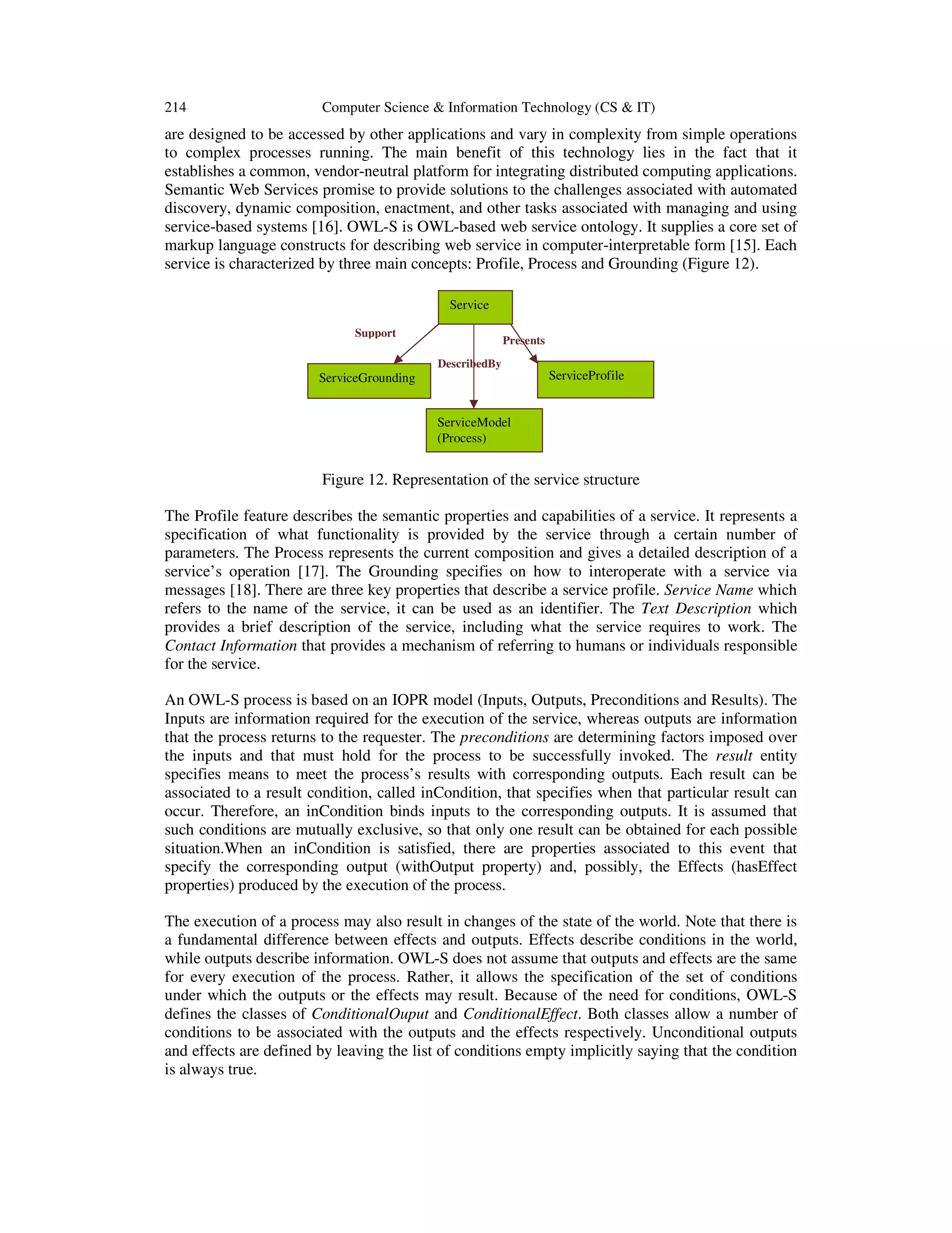 214 Computer Science & Information Technology (CS & IT)
are designed to be accessed by other applications and vary in complexity from simple operations
to complex processes running. The main benefit of this technology lies in the fact that it
establishes a common, vendor-neutral platform for integrating distributed computing applications.
Semantic Web Services promise to provide solutions to the challenges associated with automated
discovery, dynamic composition, enactment, and other tasks associated with managing and using
service-based systems [16]. OWL-S is OWL-based web service ontology. It supplies a core set of
markup language constructs for describing web service in computer-interpretable form [15]. Each
service is characterized by three main concepts: Profile, Process and Grounding (Figure 12).
Figure 12. Representation of the service structure
The Profile feature describes the semantic properties and capabilities of a service. It represents a
specification of what functionality is provided by the service through a certain number of
parameters. The Process represents the current composition and gives a detailed description of a
service’s operation [17]. The Grounding specifies on how to interoperate with a service via
messages [18]. There are three key properties that describe a service profile. Service Name which
refers to the name of the service, it can be used as an identifier. The Text Description which
provides a brief description of the service, including what the service requires to work. The
Contact Information that provides a mechanism of referring to humans or individuals responsible
for the service.
An OWL-S process is based on an IOPR model (Inputs, Outputs, Preconditions and Results). The
Inputs are information required for the execution of the service, whereas outputs are information
that the process returns to the requester. The preconditions are determining factors imposed over
the inputs and that must hold for the process to be successfully invoked. The result entity
specifies means to meet the process’s results with corresponding outputs. Each result can be
associated to a result condition, called inCondition, that specifies when that particular result can
occur. Therefore, an inCondition binds inputs to the corresponding outputs. It is assumed that
such conditions are mutually exclusive, so that only one result can be obtained for each possible
situation.When an inCondition is satisfied, there are properties associated to this event that
specify the corresponding output (withOutput property) and, possibly, the Effects (hasEffect
properties) produced by the execution of the process.
The execution of a process may also result in changes of the state of the world. Note that there is
a fundamental difference between effects and outputs. Effects describe conditions in the world,
while outputs describe information. OWL-S does not assume that outputs and effects are the same
for every execution of the process. Rather, it allows the specification of the set of conditions
under which the outputs or the effects may result. Because of the need for conditions, OWL-S
defines the classes of ConditionalOuput and ConditionalEffect. Both classes allow a number of
conditions to be associated with the outputs and the effects respectively. Unconditional outputs
and effects are defined by leaving the list of conditions empty implicitly saying that the condition
is always true.
Service
ServiceModel
(Process)
ServiceGrounding ServiceProfile
DescribedBy
Support
Presents
 