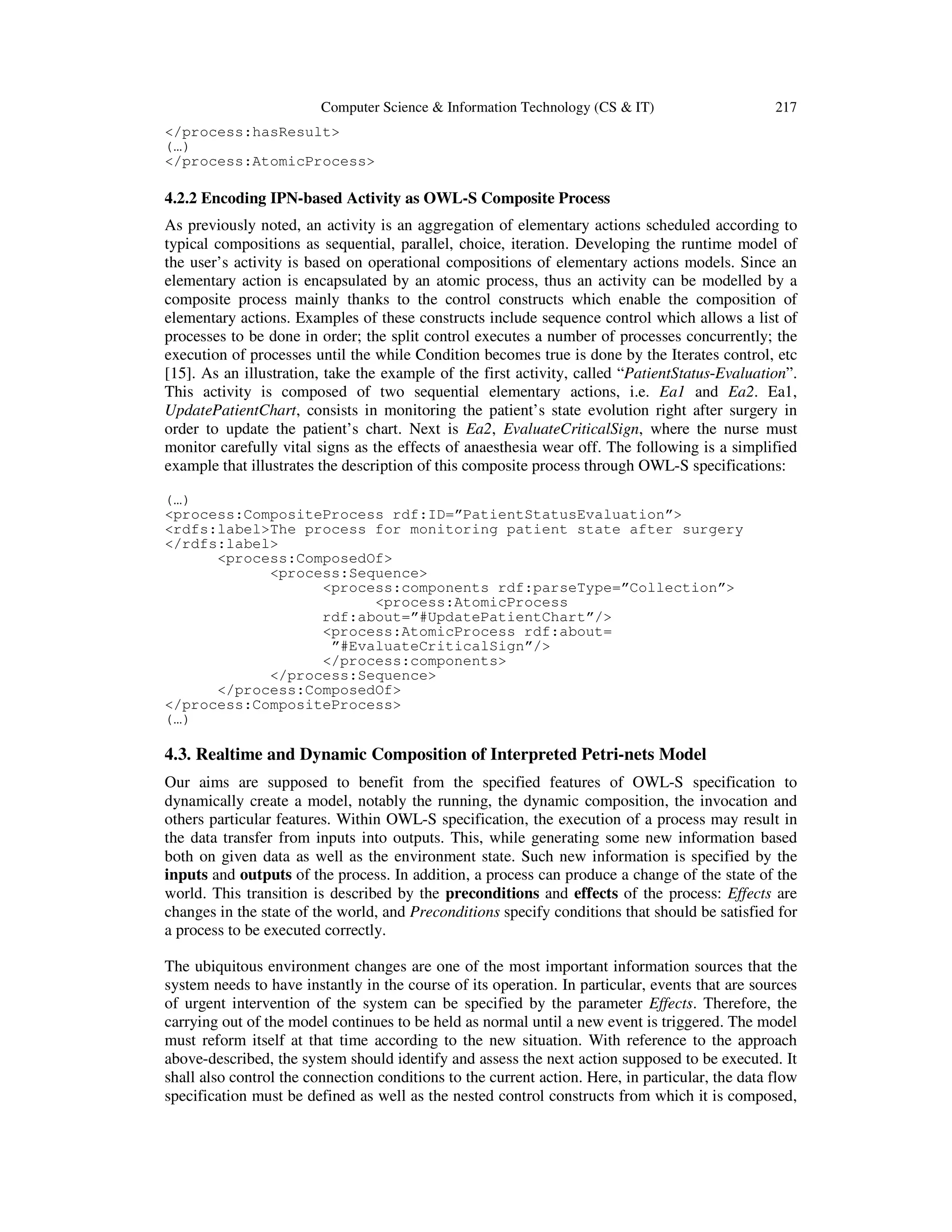 Computer Science & Information Technology (CS & IT) 217
</process:hasResult>
(…)
</process:AtomicProcess>
4.2.2 Encoding IPN-based Activity as OWL-S Composite Process
As previously noted, an activity is an aggregation of elementary actions scheduled according to
typical compositions as sequential, parallel, choice, iteration. Developing the runtime model of
the user’s activity is based on operational compositions of elementary actions models. Since an
elementary action is encapsulated by an atomic process, thus an activity can be modelled by a
composite process mainly thanks to the control constructs which enable the composition of
elementary actions. Examples of these constructs include sequence control which allows a list of
processes to be done in order; the split control executes a number of processes concurrently; the
execution of processes until the while Condition becomes true is done by the Iterates control, etc
[15]. As an illustration, take the example of the first activity, called “PatientStatus-Evaluation”.
This activity is composed of two sequential elementary actions, i.e. Ea1 and Ea2. Ea1,
UpdatePatientChart, consists in monitoring the patient’s state evolution right after surgery in
order to update the patient’s chart. Next is Ea2, EvaluateCriticalSign, where the nurse must
monitor carefully vital signs as the effects of anaesthesia wear off. The following is a simplified
example that illustrates the description of this composite process through OWL-S specifications:
(…)
<process:CompositeProcess rdf:ID=”PatientStatusEvaluation”>
<rdfs:label>The process for monitoring patient state after surgery
</rdfs:label>
<process:ComposedOf>
<process:Sequence>
<process:components rdf:parseType=”Collection”>
<process:AtomicProcess
rdf:about=”#UpdatePatientChart”/>
<process:AtomicProcess rdf:about=
”#EvaluateCriticalSign”/>
</process:components>
</process:Sequence>
</process:ComposedOf>
</process:CompositeProcess>
(…)
4.3. Realtime and Dynamic Composition of Interpreted Petri-nets Model
Our aims are supposed to benefit from the specified features of OWL-S specification to
dynamically create a model, notably the running, the dynamic composition, the invocation and
others particular features. Within OWL-S specification, the execution of a process may result in
the data transfer from inputs into outputs. This, while generating some new information based
both on given data as well as the environment state. Such new information is specified by the
inputs and outputs of the process. In addition, a process can produce a change of the state of the
world. This transition is described by the preconditions and effects of the process: Effects are
changes in the state of the world, and Preconditions specify conditions that should be satisfied for
a process to be executed correctly.
The ubiquitous environment changes are one of the most important information sources that the
system needs to have instantly in the course of its operation. In particular, events that are sources
of urgent intervention of the system can be specified by the parameter Effects. Therefore, the
carrying out of the model continues to be held as normal until a new event is triggered. The model
must reform itself at that time according to the new situation. With reference to the approach
above-described, the system should identify and assess the next action supposed to be executed. It
shall also control the connection conditions to the current action. Here, in particular, the data flow
specification must be defined as well as the nested control constructs from which it is composed,
 